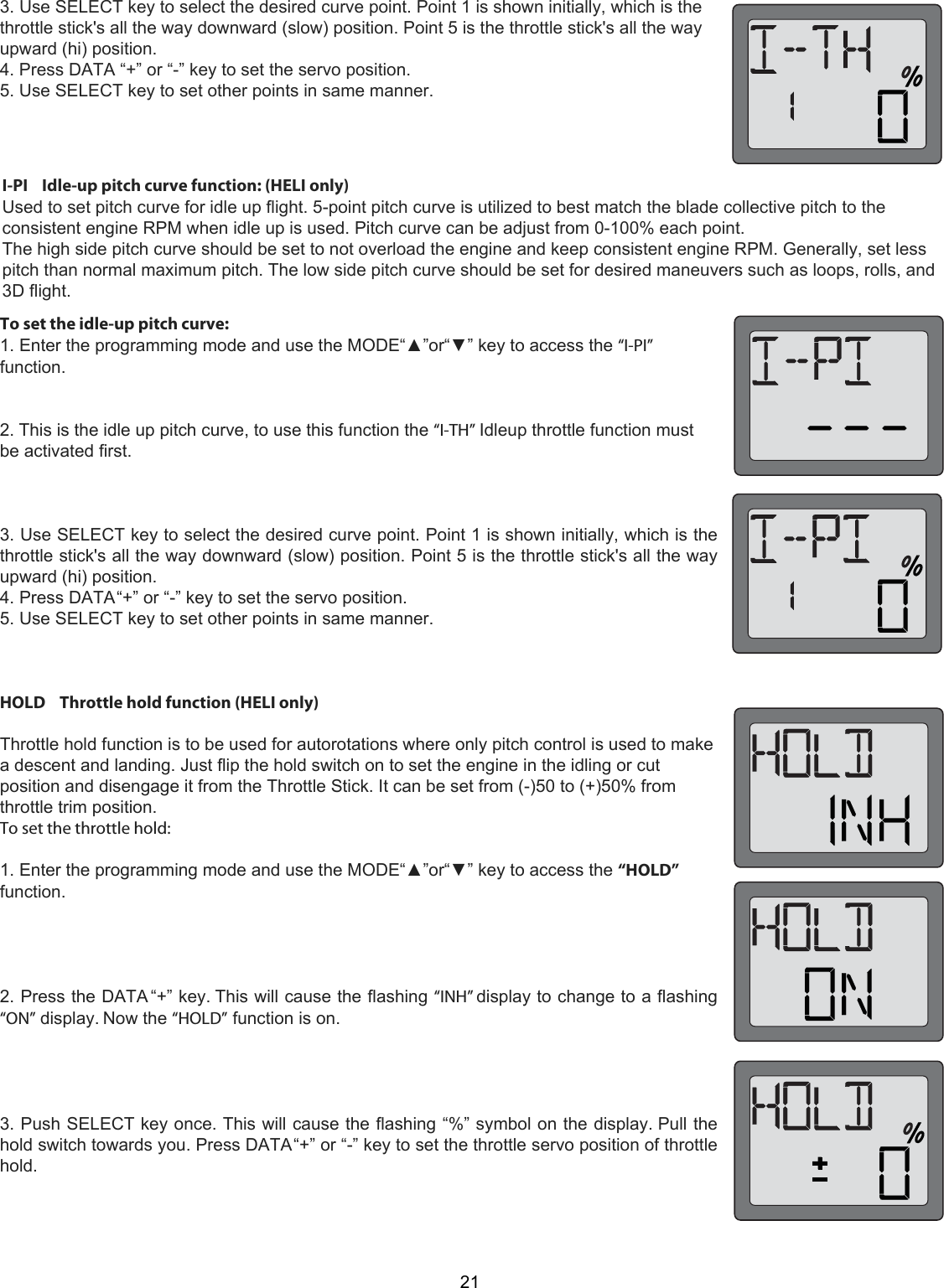 213. Use SELECT key to select the desired curve point. Point 1 is shown initially, which is the throttle stick&apos;s all the way downward (slow) position. Point 5 is the throttle stick&apos;s all the way upward (hi) position.  4. Press DATA “+” or “-” key to set the servo position. 5. Use SELECT key to set other points in same manner.  I-PI    Idle-up pitch curve function: (HELI only)  Used to set pitch curve for idle up flight. 5-point pitch curve is utilized to best match the blade collective pitch to the consistent engine RPM when idle up is used. Pitch curve can be adjust from 0-100% each point.  The high side pitch curve should be set to not overload the engine and keep consistent engine RPM. Generally, set less pitch than normal maximum pitch. The low side pitch curve should be set for desired maneuvers such as loops, rolls, and 3D flight.  To set the idle-up pitch curve:1. Enter the programming mode and use the MODE“▲”or“▼” key to access the “I-PI”function.2. This is the idle up pitch curve, to use this function the “I-TH” Idleup throttle function mustbe activated first.3. Use SELECT key to select the desired curve point. Point 1 is shown initially, which is thethrottle stick&apos;s all the way downward (slow) position. Point 5 is the throttle stick&apos;s all the wayupward (hi) position.4. Press DATA “+” or “-” key to set the servo position.5. Use SELECT key to set other points in same manner.HOLD    Throttle hold function (HELI only)Throttle hold function is to be used for autorotations where only pitch control is used to makea descent and landing. Just flip the hold switch on to set the engine in the idling or cutposition and disengage it from the Throttle Stick. It can be set from (-)50 to (+)50% fromthrottle trim position.To set the throttle hold:1. Enter the programming mode and use the MODE“▲”or“▼” key to access the “HOLD”function.2. Press the DATA “+” key. This will cause the flashing “INH” display to change to a flashing“ON” display. Now the “HOLD” function is on.3. Push SELECT key once. This will cause the flashing “%” symbol on the display. Pull thehold switch towards you. Press DATA “+” or “-” key to set the throttle servo position of throttlehold.