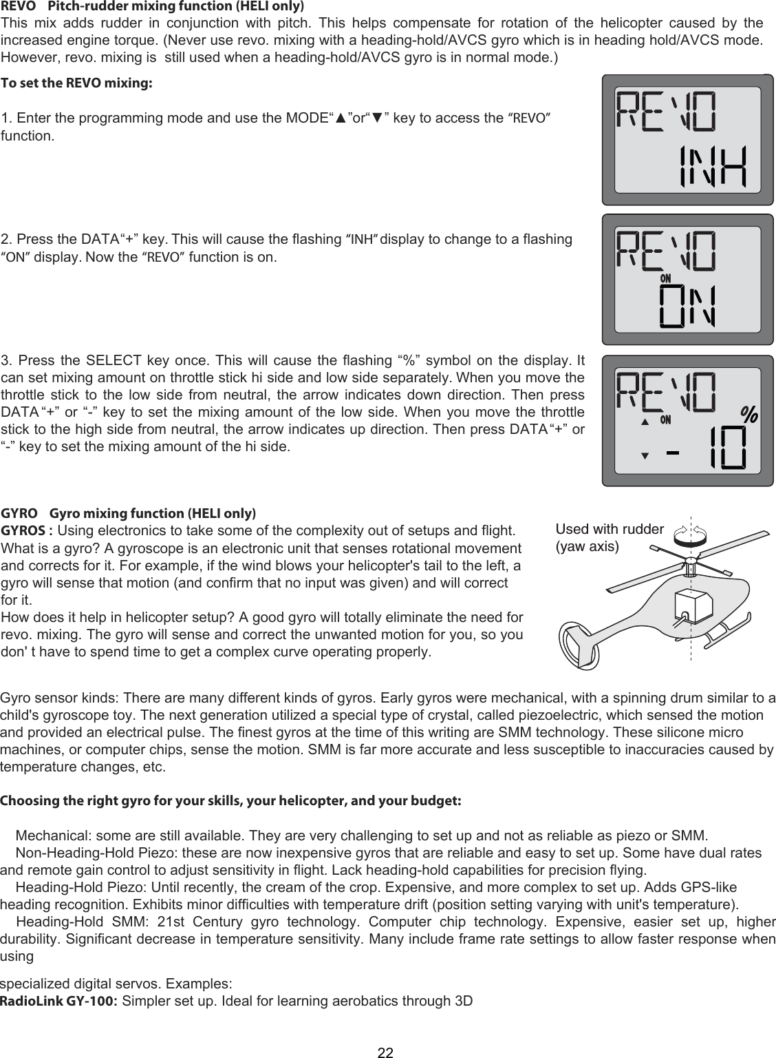 5SEDWITHRUDDERYAWAXIS22REVO    Pitch-rudder mixing function (HELI only)  This  mix  adds  rudder  in  conjunction  with  pitch.  This  helps  compensate  for  rotation  of  the  helicopter  caused  by  the increased engine torque. (Never use revo. mixing with a heading-hold/AVCS gyro which is in heading hold/AVCS mode. However, revo. mixing is  still used when a heading-hold/AVCS gyro is in normal mode.) To set the REVO mixing:1. Enter the programming mode and use the MODE“▲”or“▼” key to access the “REVO”function.2. Press the DATA “+” key. This will cause the flashing “INH” display to change to a flashing“ON” display. Now the “REVO” function is on.3. Press the SELECT key once. This will cause the flashing “%” symbol on the display. Itcan set mixing amount on throttle stick hi side and low side separately. When you move thethrottle stick to the low side from neutral, the arrow indicates down direction. Then pressDATA “+” or “-” key to set the mixing amount of the low side. When you move the throttlestick to the high side from neutral, the arrow indicates up direction. Then press DATA “+” or“-” key to set the mixing amount of the hi side.GYRO    Gyro mixing function (HELI only)  GYROS : Using electronics to take some of the complexity out of setups and flight. What is a gyro? A gyroscope is an electronic unit that senses rotational movement and corrects for it. For example, if the wind blows your helicopter&apos;s tail to the left, a gyro will sense that motion (and confirm that no input was given) and will correct for it.  How does it help in helicopter setup? A good gyro will totally eliminate the need for revo. mixing. The gyro will sense and correct the unwanted motion for you, so you don&apos; t have to spend time to get a complex curve operating properly.Gyro sensor kinds: There are many different kinds of gyros. Early gyros were mechanical, with a spinning drum similar to achild&apos;s gyroscope toy. The next generation utilized a special type of crystal, called piezoelectric, which sensed the motionand provided an electrical pulse. The finest gyros at the time of this writing are SMM technology. These silicone micromachines, or computer chips, sense the motion. SMM is far more accurate and less susceptible to inaccuracies caused bytemperature changes, etc.Choosing the right gyro for your skills, your helicopter, and your budget:    Mechanical: some are still available. They are very challenging to set up and not as reliable as piezo or SMM.    Non-Heading-Hold Piezo: these are now inexpensive gyros that are reliable and easy to set up. Some have dual ratesand remote gain control to adjust sensitivity in flight. Lack heading-hold capabilities for precision flying.    Heading-Hold Piezo: Until recently, the cream of the crop. Expensive, and more complex to set up. Adds GPS-likeheading recognition. Exhibits minor difficulties with temperature drift (position setting varying with unit&apos;s temperature).    Heading-Hold  SMM:  21st  Century  gyro  technology.  Computer  chip  technology.  Expensive,  easier  set  up,  higherdurability. Significant decrease in temperature sensitivity. Many include frame rate settings to allow faster response whenusingspecialized digital servos. Examples:RadioLink GY-100: Simpler set up. Ideal for learning aerobatics through 3D