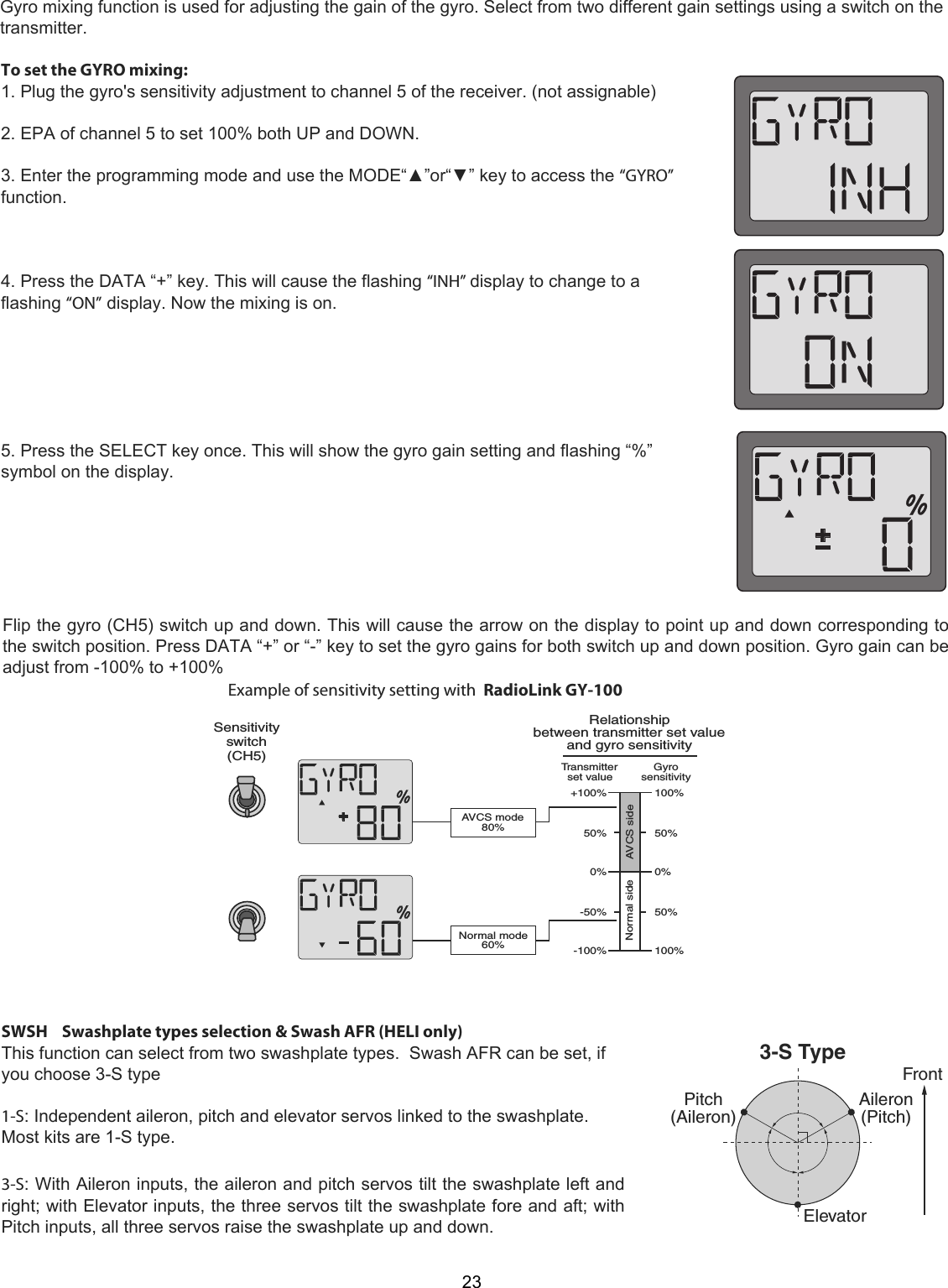 Relationshipbetween transmitter set value and gyro sensitivity +100%Transmitter set value Gyrosensitivity50%0%-50%-100%100%50%0%50%100%AVCS side Normal side Normal mode 60%AVCS mode 80%Sensitivityswitch (CH5)&amp;RONT%LEVATOR0ITCH!ILERON!ILERON0ITCH34YPE23To set the GYRO mixing:  1. Plug the gyro&apos;s sensitivity adjustment to channel 5 of the receiver. (not assignable)   2. EPA of channel 5 to set 100% both UP and DOWN.   3. Enter the programming mode and use the MODE“▲”or“▼” key to access the “GYRO” function.     4. Press the DATA “+” key. This will cause the flashing “INH” display to change to a flashing “ON” display. Now the mixing is on.        5. Press the SELECT key once. This will show the gyro gain setting and flashing “%” symbol on the display.  Flip the gyro (CH5) switch up and down. This will cause the arrow on the display to point up and down corresponding to the switch position. Press DATA “+” or “-” key to set the gyro gains for both switch up and down position. Gyro gain can be adjust from -100% to +100%Example of sensitivity setting with  RadioLink GY-100SWSH    Swashplate types selection &amp; Swash AFR (HELI only)  This function can select from two swashplate types.  Swash AFR can be set, if you choose 3-S type    1-S: Independent aileron, pitch and elevator servos linked to the swashplate. Most kits are 1-S type.     3-S: With Aileron inputs, the aileron and pitch servos tilt the swashplate left and right; with Elevator inputs, the three servos tilt the swashplate fore and aft; with Pitch inputs, all three servos raise the swashplate up and down. Gyro mixing function is used for adjusting the gain of the gyro. Select from two different gain settings using a switch on thetransmitter.