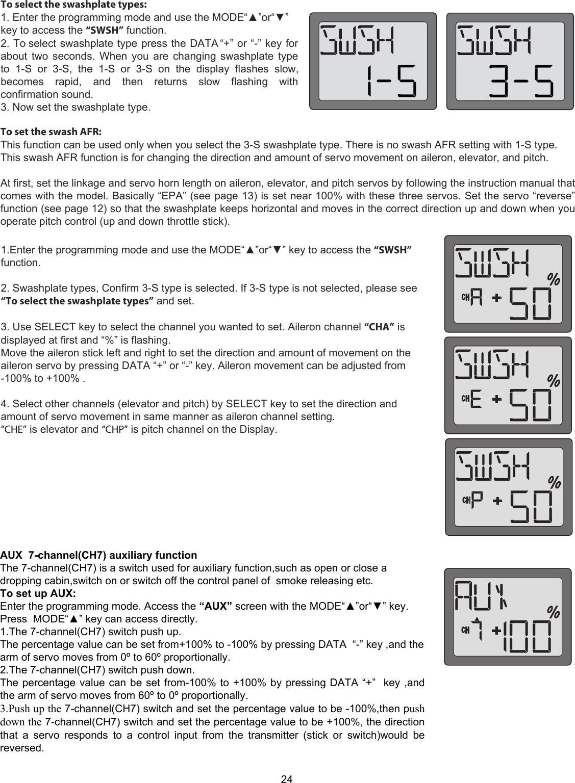 24To select the swashplate types:1. Enter the programming mode and use the MODE“▲”or“▼”key to access the “SWSH” function.2. To select swashplate type press the DATA “+” or “-” key forabout two seconds. When you are changing swashplate typeto  1-S  or  3-S,  the  1-S  or  3-S  on  the  display  flashes  slow,becomes  rapid,  and  then  returns  slow  flashing  withconfirmation sound.3. Now set the swashplate type.To set the swash AFR:  This function can be used only when you select the 3-S swashplate type. There is no swash AFR setting with 1-S type. This swash AFR function is for changing the direction and amount of servo movement on aileron, elevator, and pitch.   At first, set the linkage and servo horn length on aileron, elevator, and pitch servos by following the instruction manual that comes with the model. Basically “EPA” (see page 13) is set near 100% with these three servos. Set the servo “reverse” function (see page 12) so that the swashplate keeps horizontal and moves in the correct direction up and down when you operate pitch control (up and down throttle stick).1.Enter the programming mode and use the MODE“▲”or“▼” key to access the “SWSH” function.   2. Swashplate types, Confirm 3-S type is selected. If 3-S type is not selected, please see “To select the swashplate types” and set.   3. Use SELECT key to select the channel you wanted to set. Aileron channel “CHA” is displayed at first and “%” is flashing.  Move the aileron stick left and right to set the direction and amount of movement on the aileron servo by pressing DATA “+” or “-” key. Aileron movement can be adjusted from -100% to +100% .   4. Select other channels (elevator and pitch) by SELECT key to set the direction and amount of servo movement in same manner as aileron channel setting.  “CHE” is elevator and “CHP” is pitch channel on the Display.AUX  7-channel(CH7) auxiliary function The 7-channel(CH7) is a switch used for auxiliary function,such as open or close a dropping cabin,switch on or switch off the control panel of  smoke releasing etc. To set up AUX:  Enter the programming mode. Access the “AUX” screen with the MODE“▲”or“▼” key. Press  MODE“▲” key can access directly. 1.The 7-channel(CH7) switch push up.   The percentage value can be set from+100% to -100% by pressing DATA  “-” key ,and the arm of servo moves from 0º to 60º proportionally. 2.The 7-channel(CH7) switch push down. The percentage value can be set from-100% to +100% by pressing DATA “+”  key ,and the arm of servo moves from 60º to 0º proportionally. 3.Push up the 7-channel(CH7) switch and set the percentage value to be -100%,then push down the 7-channel(CH7) switch and set the percentage value to be +100%, the direction that  a  servo  responds  to  a  control  input  from  the  transmitter  (stick  or  switch)would  be reversed. 