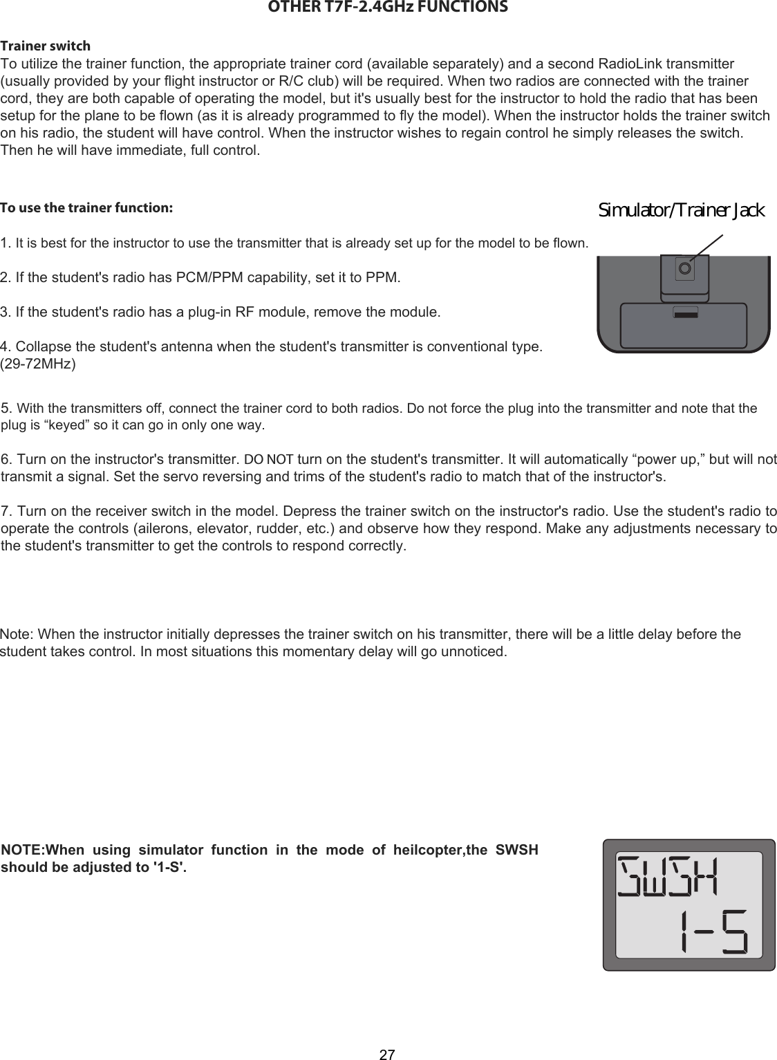 27Simulator/Trainer JackOTHER T7F-2.4GHz FUNCTIONSTrainer switchTo utilize the trainer function, the appropriate trainer cord (available separately) and a second RadioLink transmitter(usually provided by your flight instructor or R/C club) will be required. When two radios are connected with the trainercord, they are both capable of operating the model, but it&apos;s usually best for the instructor to hold the radio that has beensetup for the plane to be flown (as it is already programmed to fly the model). When the instructor holds the trainer switchon his radio, the student will have control. When the instructor wishes to regain control he simply releases the switch.Then he will have immediate, full control.To use the trainer function:   1. It is best for the instructor to use the transmitter that is already set up for the model to be flown.   2. If the student&apos;s radio has PCM/PPM capability, set it to PPM.   3. If the student&apos;s radio has a plug-in RF module, remove the module.   4. Collapse the student&apos;s antenna when the student&apos;s transmitter is conventional type. (29-72MHz)  5. With the transmitters off, connect the trainer cord to both radios. Do not force the plug into the transmitter and note that the plug is “keyed” so it can go in only one way.   6. Turn on the instructor&apos;s transmitter. DO NOT turn on the student&apos;s transmitter. It will automatically “power up,” but will not transmit a signal. Set the servo reversing and trims of the student&apos;s radio to match that of the instructor&apos;s.   7. Turn on the receiver switch in the model. Depress the trainer switch on the instructor&apos;s radio. Use the student&apos;s radio to operate the controls (ailerons, elevator, rudder, etc.) and observe how they respond. Make any adjustments necessary to the student&apos;s transmitter to get the controls to respond correctly.   Note: When the instructor initially depresses the trainer switch on his transmitter, there will be a little delay before thestudent takes control. In most situations this momentary delay will go unnoticed.NOTE:When  using  simulator  function  in  the  mode  of  heilcopter,the  SWSH should be adjusted to &apos;1-S&apos;.