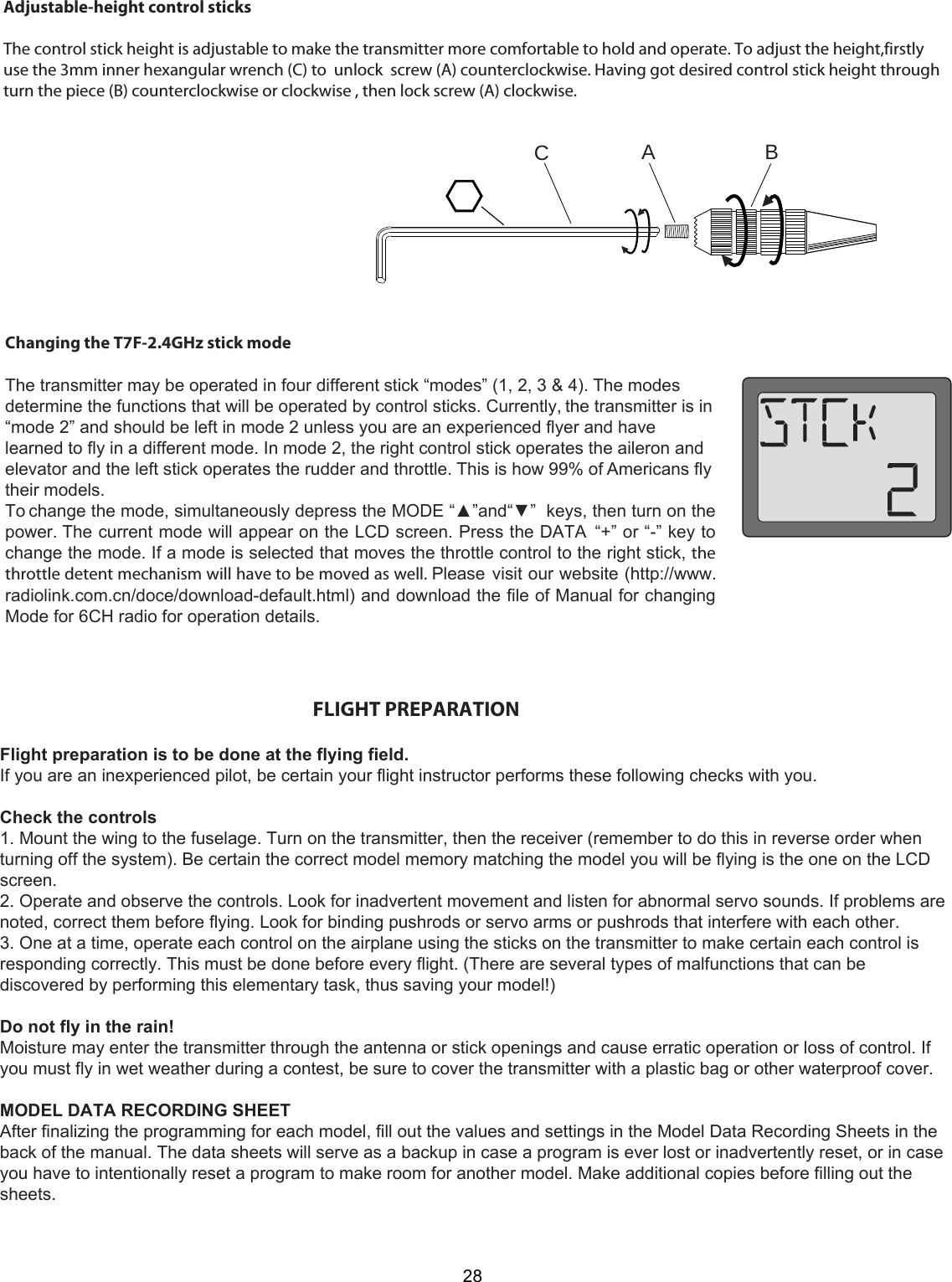 AC                   B28Changing the T7F-2.4GHz stick modeThe transmitter may be operated in four different stick “modes” (1, 2, 3 &amp; 4). The modesdetermine the functions that will be operated by control sticks. Currently, the transmitter is in“mode 2” and should be left in mode 2 unless you are an experienced flyer and havelearned to fly in a different mode. In mode 2, the right control stick operates the aileron andelevator and the left stick operates the rudder and throttle. This is how 99% of Americans flytheir models.To change the mode, simultaneously depress the MODE “▲”and“▼”  keys, then turn on thepower. The current mode will appear on the LCD screen. Press the DATA  “+” or “-” key tochange the mode. If a mode is selected that moves the throttle control to the right stick, thethrottle detent mechanism will have to be moved as well. Please visit our website (http://www.radiolink.com.cn/doce/download-default.html) and download the file of Manual for changingMode for 6CH radio for operation details.                                                                          FLIGHT PREPARATIONFlight preparation is to be done at the flying field.If you are an inexperienced pilot, be certain your flight instructor performs these following checks with you.Check the controls1. Mount the wing to the fuselage. Turn on the transmitter, then the receiver (remember to do this in reverse order whenturning off the system). Be certain the correct model memory matching the model you will be flying is the one on the LCDscreen.2. Operate and observe the controls. Look for inadvertent movement and listen for abnormal servo sounds. If problems arenoted, correct them before flying. Look for binding pushrods or servo arms or pushrods that interfere with each other.3. One at a time, operate each control on the airplane using the sticks on the transmitter to make certain each control isresponding correctly. This must be done before every flight. (There are several types of malfunctions that can bediscovered by performing this elementary task, thus saving your model!)Do not fly in the rain!Moisture may enter the transmitter through the antenna or stick openings and cause erratic operation or loss of control. Ifyou must fly in wet weather during a contest, be sure to cover the transmitter with a plastic bag or other waterproof cover.MODEL DATA RECORDING SHEETAfter finalizing the programming for each model, fill out the values and settings in the Model Data Recording Sheets in theback of the manual. The data sheets will serve as a backup in case a program is ever lost or inadvertently reset, or in caseyou have to intentionally reset a program to make room for another model. Make additional copies before filling out thesheets.Adjustable-height control sticksThe control stick height is adjustable to make the transmitter more comfortable to hold and operate. To adjust the height,firstlyuse the 3mm inner hexangular wrench (C) to  unlock  screw (A) counterclockwise. Having got desired control stick height throughturn the piece (B) counterclockwise or clockwise , then lock screw (A) clockwise.