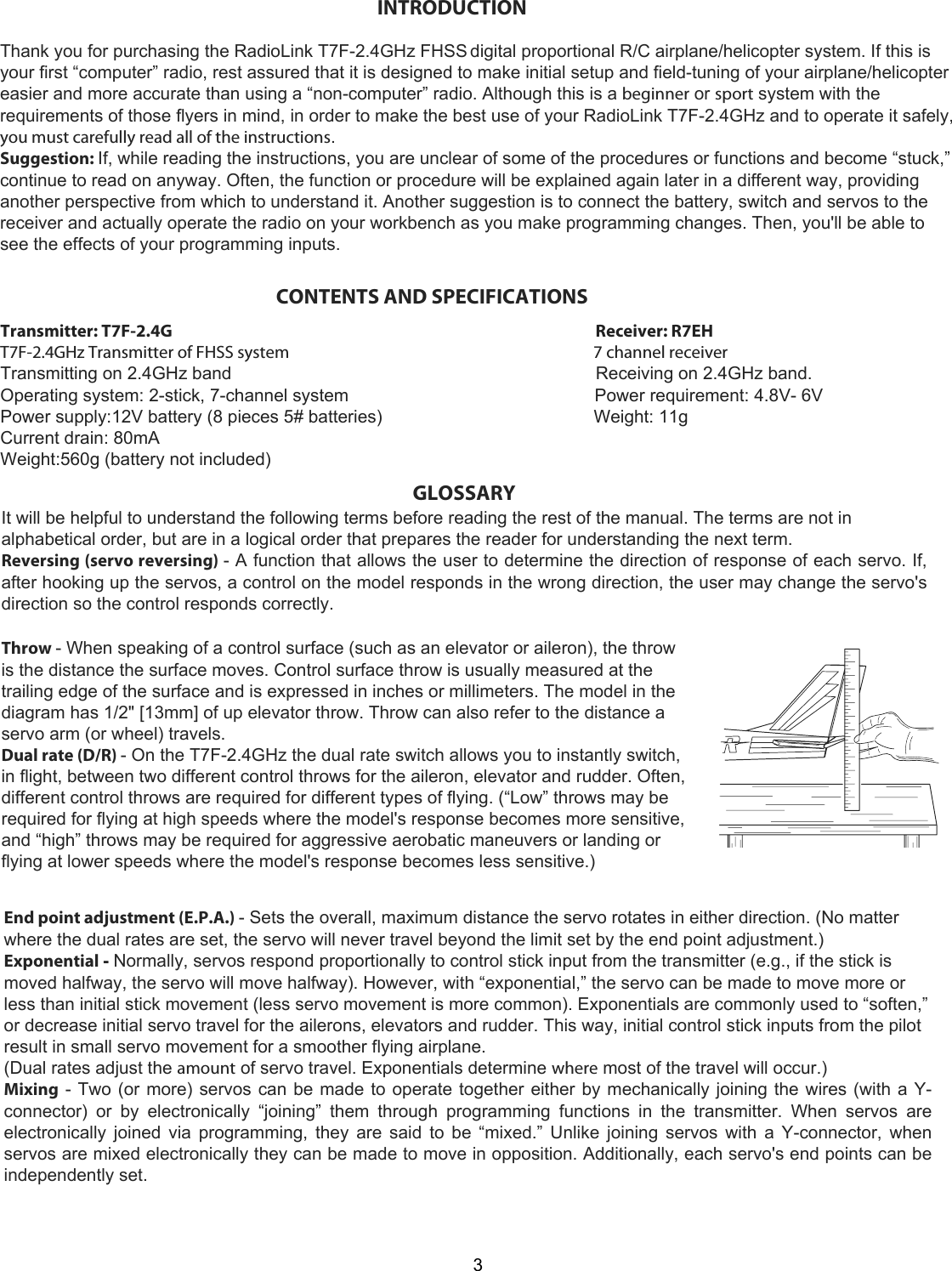 3CONTENTS AND SPECIFICATIONSTransmitter: T7F-2.4G                                                                                                                 Receiver: R7EHT7F-2.4GHz Transmitter of FHSS system                                                                                 7 channel receiverTransmitting on 2.4GHz band                                                                          Receiving on 2.4GHz band.Operating system: 2-stick, 7-channel system                                                  Power requirement: 4.8V- 6VPower supply:12V battery (8 pieces 5# batteries)                                           Weight: 11gCurrent drain: 80mAWeight:560g (battery not included)GLOSSARY  It will be helpful to understand the following terms before reading the rest of the manual. The terms are not in alphabetical order, but are in a logical order that prepares the reader for understanding the next term.  Reversing (servo reversing) - A function that allows the user to determine the direction of response of each servo. If, after hooking up the servos, a control on the model responds in the wrong direction, the user may change the servo&apos;s direction so the control responds correctly.Throw - When speaking of a control surface (such as an elevator or aileron), the throw is the distance the surface moves. Control surface throw is usually measured at the trailing edge of the surface and is expressed in inches or millimeters. The model in the diagram has 1/2&quot; [13mm] of up elevator throw. Throw can also refer to the distance a servo arm (or wheel) travels.  Dual rate (D/R) - On the T7F-2.4GHz the dual rate switch allows you to instantly switch, in flight, between two different control throws for the aileron, elevator and rudder. Often, different control throws are required for different types of flying. (“Low” throws may be required for flying at high speeds where the model&apos;s response becomes more sensitive, and “high” throws may be required for aggressive aerobatic maneuvers or landing or flying at lower speeds where the model&apos;s response becomes less sensitive.)  End point adjustment (E.P.A.) - Sets the overall, maximum distance the servo rotates in either direction. (No matter where the dual rates are set, the servo will never travel beyond the limit set by the end point adjustment.)  Exponential - Normally, servos respond proportionally to control stick input from the transmitter (e.g., if the stick is moved halfway, the servo will move halfway). However, with “exponential,” the servo can be made to move more or less than initial stick movement (less servo movement is more common). Exponentials are commonly used to “soften,” or decrease initial servo travel for the ailerons, elevators and rudder. This way, initial control stick inputs from the pilot result in small servo movement for a smoother flying airplane.  (Dual rates adjust the amount of servo travel. Exponentials determine where most of the travel will occur.)  Mixing - Two (or more) servos can be made to operate together either by mechanically joining the wires (with a Y-connector)  or  by  electronically  “joining”  them  through  programming  functions  in  the  transmitter.  When  servos  are electronically joined via programming, they are said to be “mixed.” Unlike joining servos with a Y-connector, when servos are mixed electronically they can be made to move in opposition. Additionally, each servo&apos;s end points can be independently set.Thank you for purchasing the RadioLink T7F-2.4GHz FHSS digital proportional R/C airplane/helicopter system. If this is your first “computer” radio, rest assured that it is designed to make initial setup and field-tuning of your airplane/helicopter easier and more accurate than using a “non-computer” radio. Although this is a beginner or sport system with the requirements of those flyers in mind, in order to make the best use of your RadioLink T7F-2.4GHz and to operate it safely, you must carefully read all of the instructions.  Suggestion: If, while reading the instructions, you are unclear of some of the procedures or functions and become “stuck,” continue to read on anyway. Often, the function or procedure will be explained again later in a different way, providing another perspective from which to understand it. Another suggestion is to connect the battery, switch and servos to the receiver and actually operate the radio on your workbench as you make programming changes. Then, you&apos;ll be able to see the effects of your programming inputs. INTRODUCTION