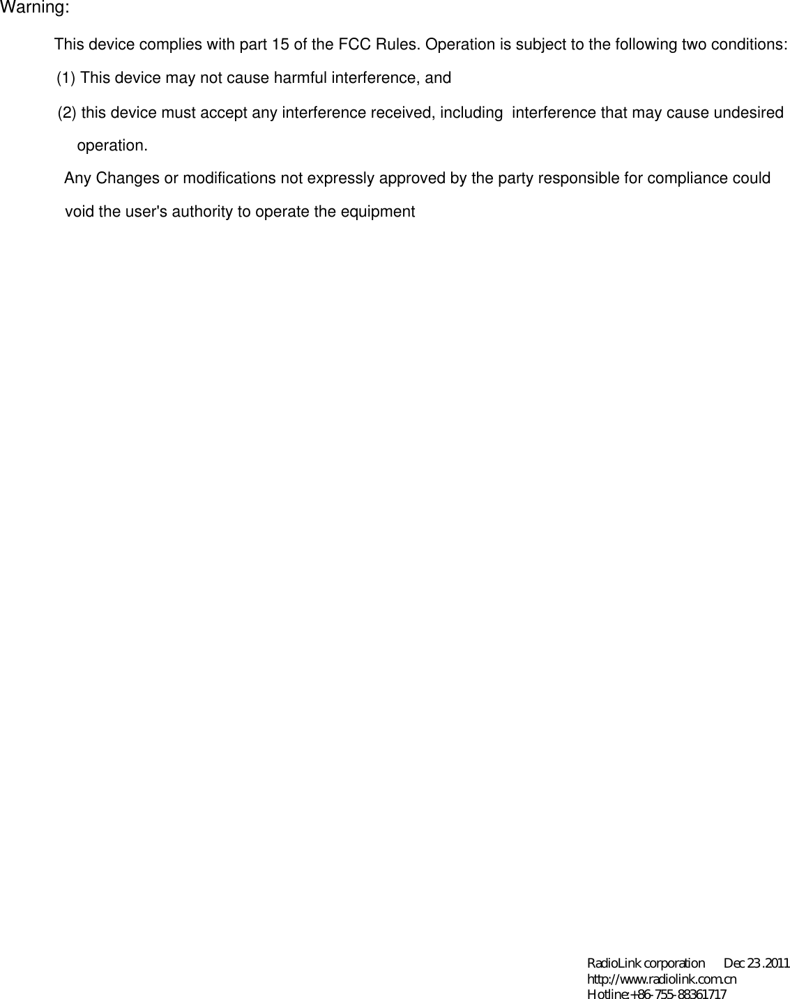 Warning:This device complies with part 15 of the FCC Rules. Operation is subject to the following two conditions: (1) This device may not cause harmful interference, and (2) this device must accept any interference received, including  interference that may cause undesiredoperation.Any Changes or modifications not expressly approved by the party responsible for compliance could void the user&apos;s authority to operate the equipmentRadioLink corporation       Dec 23 .2011 http://www.radiolink.com.cn Hotline:+86-755-88361717