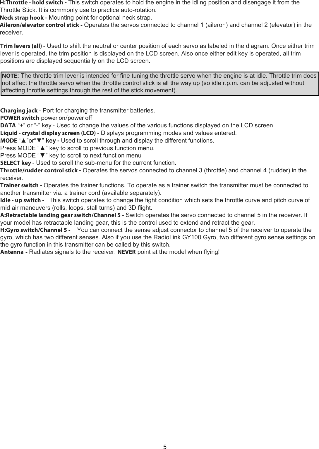 5Trim levers (all) - Used to shift the neutral or center position of each servo as labeled in the diagram. Once either trim lever is operated, the trim position is displayed on the LCD screen. Also once either edit key is operated, all trim positions are displayed sequentially on the LCD screen.  NOTE: The throttle trim lever is intended for fine tuning the throttle servo when the engine is at idle. Throttle trim doesnot affect the throttle servo when the throttle control stick is all the way up (so idle r.p.m. can be adjusted withoutaffecting throttle settings through the rest of the stick movement).Charging jack - Port for charging the transmitter batteries.POWER switch-power on/power offDATA  “+” or “-” key - Used to change the values of the various functions displayed on the LCD screenLiquid - crystal display screen (LCD) - Displays programming modes and values entered.MODE “▲”or“▼” key - Used to scroll through and display the different functions.Press MODE “▲” key to scroll to previous function menu.Press MODE “▼” key to scroll to next function menuSELECT key - Used to scroll the sub-menu for the current function.Throttle/rudder control stick - Operates the servos connected to channel 3 (throttle) and channel 4 (rudder) in thereceiver.Trainer switch - Operates the trainer functions. To operate as a trainer switch the transmitter must be connected toanother transmitter via. a trainer cord (available separately).Idle - up switch -   This switch operates to change the fight condition which sets the throttle curve and pitch curve ofmid air maneuvers (rolls, loops, stall turns) and 3D flight.A:Retractable landing gear switch/Channel 5 - Switch operates the servo connected to channel 5 in the receiver. Ifyour model has retractable landing gear, this is the control used to extend and retract the gear.H:Gyro switch/Channel 5 -    You can connect the sense adjust connector to channel 5 of the receiver to operate thegyro, which has two different senses. Also if you use the RadioLink GY100 Gyro, two different gyro sense settings onthe gyro function in this transmitter can be called by this switch.Antenna - Radiates signals to the receiver. NEVER point at the model when flying!H:Throttle - hold switch - This switch operates to hold the engine in the idling position and disengage it from the Throttle Stick. It is commonly use to practice auto-rotation.  Neck strap hook - Mounting point for optional neck strap.  Aileron/elevator control stick - Operates the servos connected to channel 1 (aileron) and channel 2 (elevator) in the receiver.   