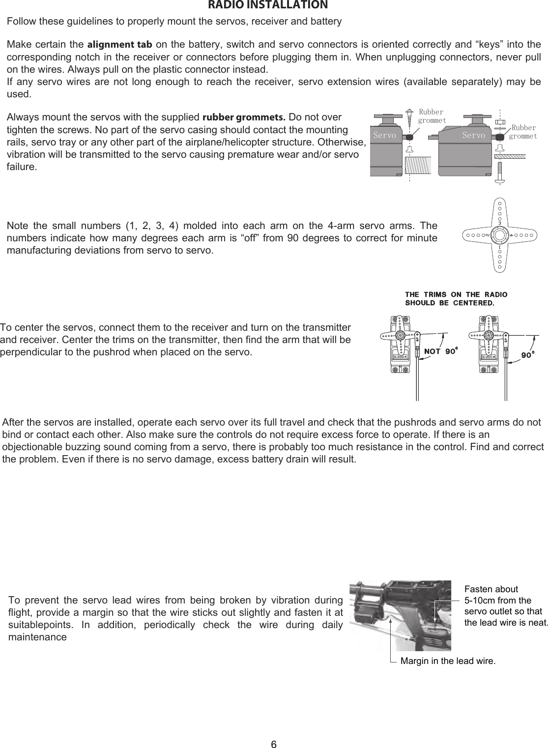 ServoRubbergrommetServo Rubbergrommet6RADIO INSTALLATIONFollow these guidelines to properly mount the servos, receiver and batteryMake certain the alignment tab on the battery, switch and servo connectors is oriented correctly and “keys” into the corresponding notch in the receiver or connectors before plugging them in. When unplugging connectors, never pull on the wires. Always pull on the plastic connector instead.  If any servo wires are not long enough to reach the receiver, servo extension wires (available separately) may be used.Always mount the servos with the supplied rubber grommets. Do not over  tighten the screws. No part of the servo casing should contact the mounting rails, servo tray or any other part of the airplane/helicopter structure. Otherwise, vibration will be transmitted to the servo causing premature wear and/or servo failure.  Note  the  small  numbers  (1,  2,  3,  4)  molded  into  each  arm  on  the  4-arm  servo  arms.  The numbers indicate how many degrees each arm is “off” from 90 degrees to correct for minute manufacturing deviations from servo to servo. To center the servos, connect them to the receiver and turn on the transmitterand receiver. Center the trims on the transmitter, then find the arm that will beperpendicular to the pushrod when placed on the servo.After the servos are installed, operate each servo over its full travel and check that the pushrods and servo arms do notbind or contact each other. Also make sure the controls do not require excess force to operate. If there is anobjectionable buzzing sound coming from a servo, there is probably too much resistance in the control. Find and correctthe problem. Even if there is no servo damage, excess battery drain will result.To  prevent  the  servo  lead  wires  from  being  broken  by  vibration  during flight, provide a margin so that the wire sticks out slightly and fasten it at suitablepoints.  In  addition,  periodically  check  the  wire  during  daily maintenanceFasten about 5-10cm from the servo outlet so that the lead wire is neat.Margin in the lead wire.