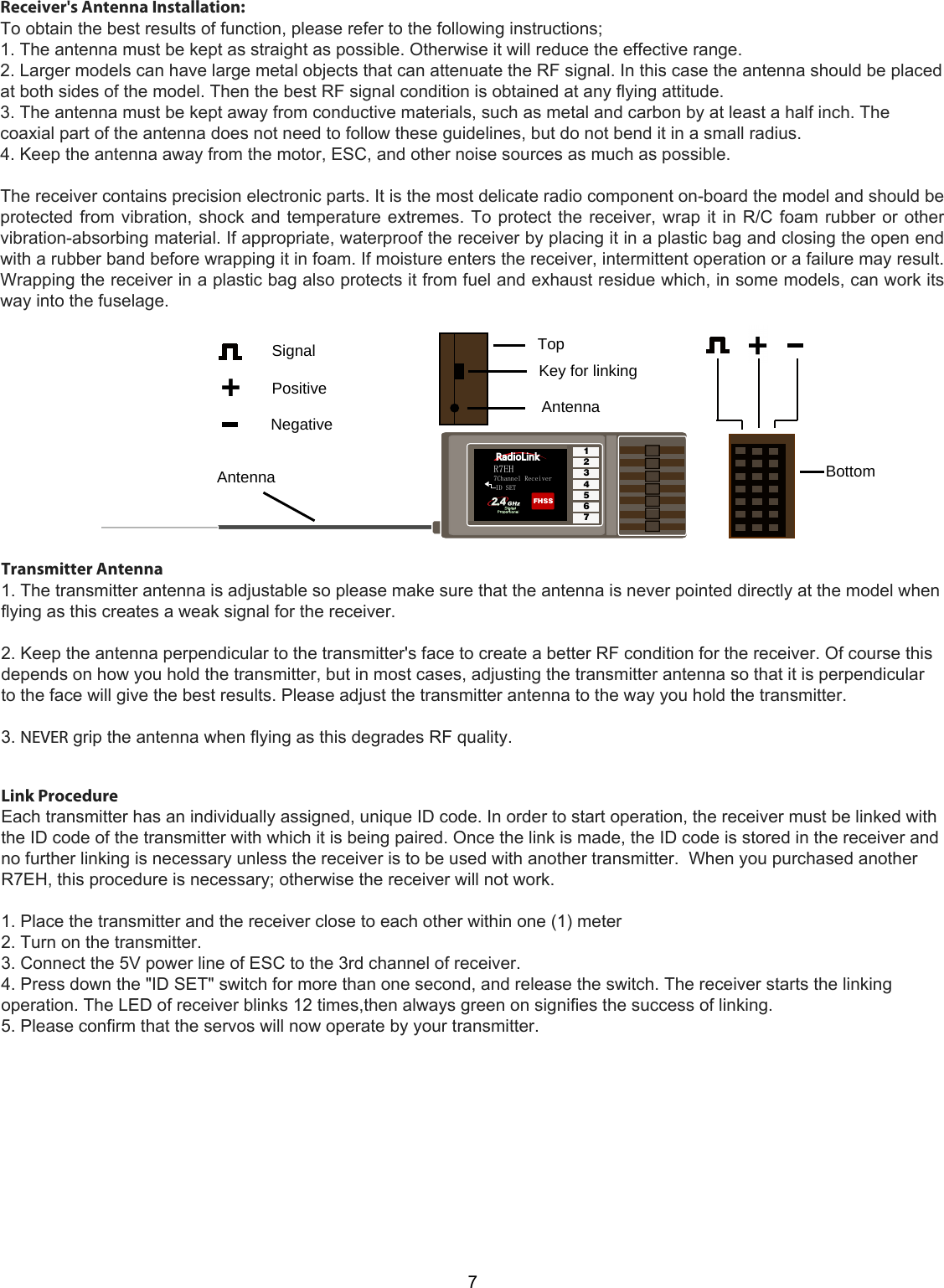 R7EH7Channel ReceiverID SETFHSS1234567Bottom+AntennaAntennaTopKey for linkingSignalPositiveNegative77Transmitter Antenna1. The transmitter antenna is adjustable so please make sure that the antenna is never pointed directly at the model whenflying as this creates a weak signal for the receiver.2. Keep the antenna perpendicular to the transmitter&apos;s face to create a better RF condition for the receiver. Of course thisdepends on how you hold the transmitter, but in most cases, adjusting the transmitter antenna so that it is perpendicularto the face will give the best results. Please adjust the transmitter antenna to the way you hold the transmitter.3. NEVER grip the antenna when flying as this degrades RF quality.Link ProcedureEach transmitter has an individually assigned, unique ID code. In order to start operation, the receiver must be linked withthe ID code of the transmitter with which it is being paired. Once the link is made, the ID code is stored in the receiver andno further linking is necessary unless the receiver is to be used with another transmitter.  When you purchased anotherR7EH, this procedure is necessary; otherwise the receiver will not work.1. Place the transmitter and the receiver close to each other within one (1) meter2. Turn on the transmitter.3. Connect the 5V power line of ESC to the 3rd channel of receiver.4. Press down the &quot;ID SET&quot; switch for more than one second, and release the switch. The receiver starts the linkingoperation. The LED of receiver blinks 12 times,then always green on signifies the success of linking.5. Please confirm that the servos will now operate by your transmitter.Receiver&apos;s Antenna Installation:  To obtain the best results of function, please refer to the following instructions;  1. The antenna must be kept as straight as possible. Otherwise it will reduce the effective range.  2. Larger models can have large metal objects that can attenuate the RF signal. In this case the antenna should be placed at both sides of the model. Then the best RF signal condition is obtained at any flying attitude.  3. The antenna must be kept away from conductive materials, such as metal and carbon by at least a half inch. The coaxial part of the antenna does not need to follow these guidelines, but do not bend it in a small radius. 4. Keep the antenna away from the motor, ESC, and other noise sources as much as possible.   The receiver contains precision electronic parts. It is the most delicate radio component on-board the model and should be protected from vibration, shock and temperature extremes. To protect the receiver, wrap it in R/C foam rubber or other vibration-absorbing material. If appropriate, waterproof the receiver by placing it in a plastic bag and closing the open end with a rubber band before wrapping it in foam. If moisture enters the receiver, intermittent operation or a failure may result. Wrapping the receiver in a plastic bag also protects it from fuel and exhaust residue which, in some models, can work its way into the fuselage. 