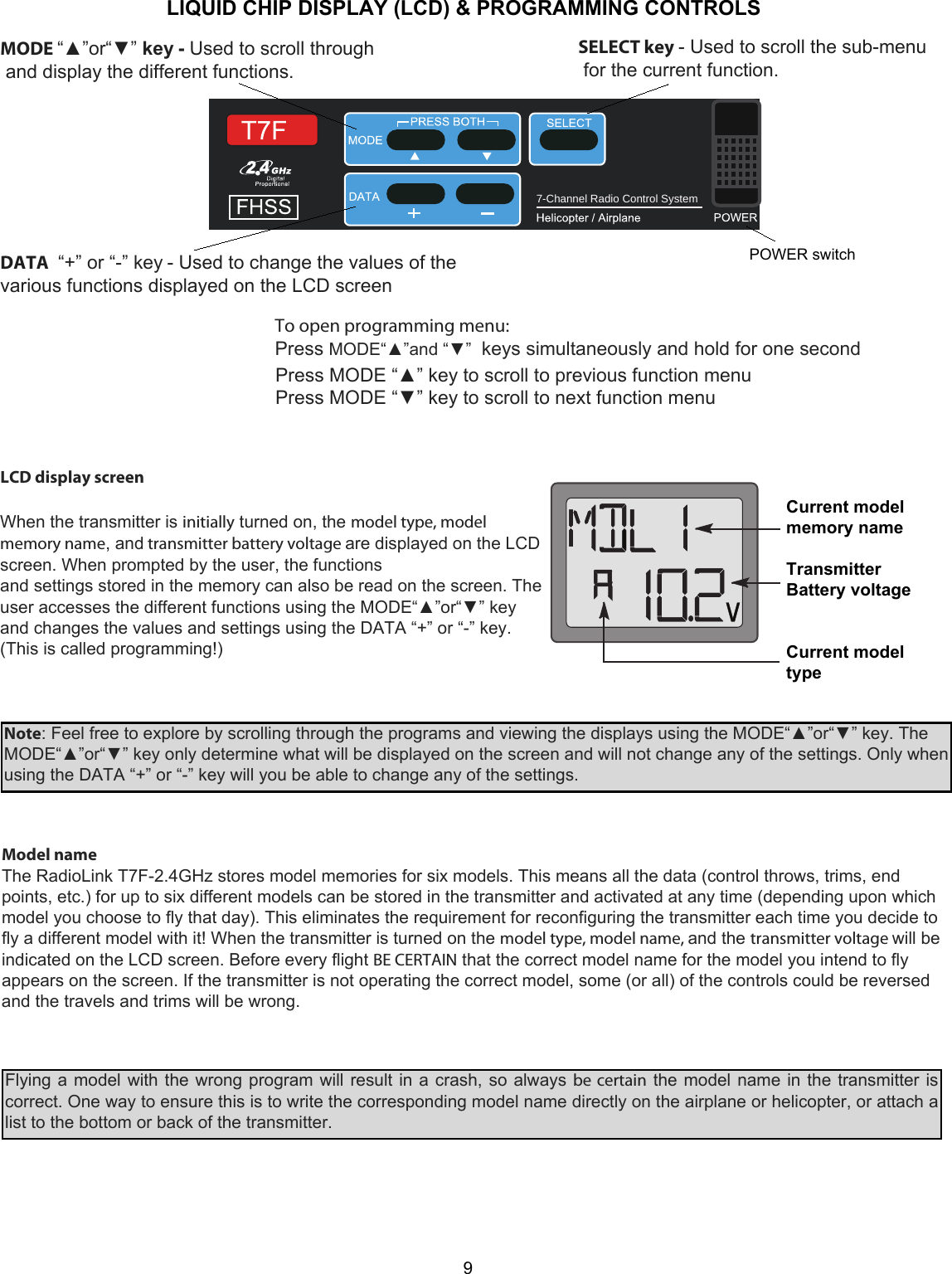 7-Channel Radio Control System   9When the transmitter is initially turned on, the model type, model memory name, and transmitter battery voltage are displayed on the LCD screen. When prompted by the user, the functions  and settings stored in the memory can also be read on the screen. The user accesses the different functions using the MODE“▲”or“▼” key and changes the values and settings using the DATA “+” or “-” key. (This is called programming!)  Note: Feel free to explore by scrolling through the programs and viewing the displays using the MODE“▲”or“▼” key. The MODE“▲”or“▼” key only determine what will be displayed on the screen and will not change any of the settings. Only when using the DATA “+” or “-” key will you be able to change any of the settings.  Model name  The RadioLink T7F-2.4GHz stores model memories for six models. This means all the data (control throws, trims, end points, etc.) for up to six different models can be stored in the transmitter and activated at any time (depending upon which model you choose to fly that day). This eliminates the requirement for reconfiguring the transmitter each time you decide to fly a different model with it! When the transmitter is turned on the model type, model name, and the transmitter voltage will be indicated on the LCD screen. Before every flight BE CERTAIN that the correct model name for the model you intend to fly appears on the screen. If the transmitter is not operating the correct model, some (or all) of the controls could be reversed and the travels and trims will be wrong.  Flying a model with the wrong program will result in a crash, so always be certain the model name in the transmitter is correct. One way to ensure this is to write the corresponding model name directly on the airplane or helicopter, or attach a list to the bottom or back of the transmitter.LIQUID CHIP DISPLAY (LCD) &amp; PROGRAMMING CONTROLSPress MODE “▲” key to scroll to previous function menu Press MODE “▼” key to scroll to next function menu LCD display screen Current model memory name  Transmitter Battery voltage   Current model  type MODE “▲”or“▼” key - Used to scroll through  and display the different functions. SELECT key - Used to scroll the sub-menu  for the current function.DATA  “+” or “-” key - Used to change the values of the various functions displayed on the LCD screen POWER switchTo open programming menu: Press MODE“▲”and “▼”  keys simultaneously and hold for one second  