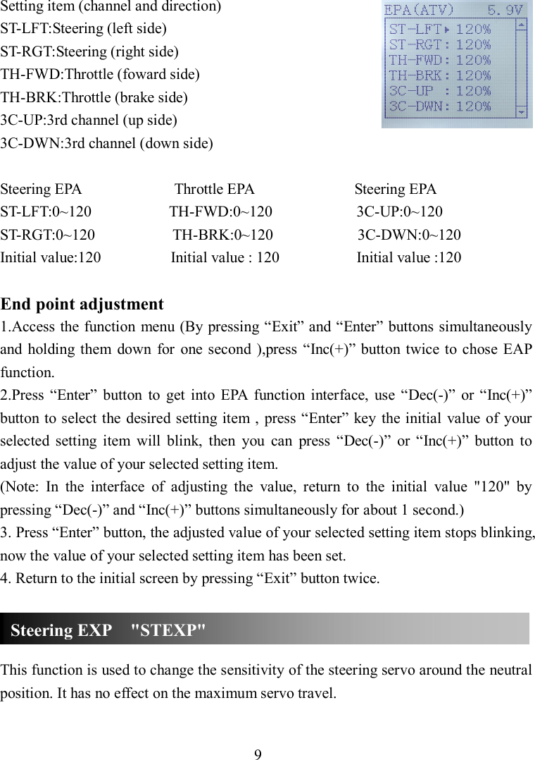 9 Setting item (channel and direction) ST-LFT:Steering (left side) ST-RGT:Steering (right side) TH-FWD:Throttle (foward side) TH-BRK:Throttle (brake side) 3C-UP:3rd channel (up side) 3C-DWN:3rd channel (down side)  Steering EPA                        Throttle EPA                          Steering EPA ST-LFT:0~120                    TH-FWD:0~120                      3C-UP:0~120 ST-RGT:0~120                    TH-BRK:0~120                      3C-DWN:0~120 Initial value:120                  Initial value : 120                    Initial value :120  End point adjustment 1.Access the function menu (By pressing “Exit” and “Enter” buttons simultaneously and  holding  them  down  for  one  second ),press  “Inc(+)” button twice to chose EAP function. 2.Press  “Enter”  button  to  get  into  EPA  function  interface,  use  “Dec(-)”  or “Inc(+)” button to select the desired setting item ,  press “Enter” key the initial value  of  your selected  setting  item  will  blink,  then  you  can  press  “Dec(-)”  or  “Inc(+)”  button  to adjust the value of your selected setting item. (Note:  In  the  interface  of  adjusting  the  value,  return  to  the  initial  value  &quot;120&quot;  by pressing “Dec(-)” and “Inc(+)” buttons simultaneously for about 1 second.) 3. Press “Enter” button, the adjusted value of your selected setting item stops blinking, now the value of your selected setting item has been set. 4. Return to the initial screen by pressing “Exit” button twice.    This function is used to change the sensitivity of the steering servo around the neutral position. It has no effect on the maximum servo travel.  Steering EXP    &quot;STEXP&quot; 