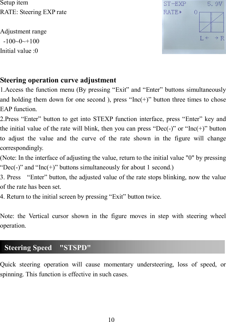 10 Setup item RATE: Steering EXP rate  Adjustment range   -100~0~+100 Initial value :0   Steering operation curve adjustment 1.Access the function menu (By pressing “Exit” and “Enter” buttons simultaneously and  holding them  down for one second ), press “Inc(+)” button three times to chose EAP function. 2.Press “Enter” button to  get into  STEXP  function  interface,  press “Enter”  key and the initial value of the rate will blink, then you can press “Dec(-)” or “Inc(+)” button to  adjust  the  value  and  the  curve  of  the  rate  shown  in  the  figure  will  change correspondingly.   (Note: In the interface of adjusting the value, return to the initial value &quot;0&quot; by pressing “Dec(-)” and “Inc(+)” buttons simultaneously for about 1 second.) 3. Press    “Enter” button, the adjusted value of the rate stops blinking, now the value of the rate has been set. 4. Return to the initial screen by pressing “Exit” button twice.  Note:  the  Vertical  cursor  shown  in  the  figure  moves  in  step  with  steering  wheel operation.    Quick  steering  operation  will  cause  momentary  understeering,  loss  of  speed,  or spinning. This function is effective in such cases.    Steering Speed    &quot;STSPD&quot; 