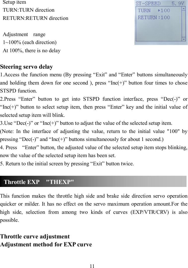 11 Setup item TURN:TURN direction RETURN:RETURN direction  Adjustment    range 1~100% (each direction) At 100%, there is no delay  Steering servo delay 1.Access the function menu (By pressing “Exit” and “Enter” buttons simultaneously and  holding them  down for one  second ),  press  “Inc(+)”  button  four times  to chose STSPD function. 2.Press  “Enter”  button  to  get  into  STSPD  function  interface,  press  “Dec(-)”  or “Inc(+)”  button  to select setup item,  then  press “Enter” key and  the  initial  value  of selected setup item will blink. 3.Use “Dec(-)” or “Inc(+)” button to adjust the value of the selected setup item. (Note:  In  the  interface  of  adjusting  the  value,  return  to  the  initial  value  &quot;100&quot;  by pressing “Dec(-)” and “Inc(+)” buttons simultaneously for about 1 second.) 4. Press    “Enter” button, the adjusted value of the selected setup item stops blinking, now the value of the selected setup item has been set. 5. Return to the initial screen by pressing “Exit” button twice.    This  function  makes  the throttle  high  side  and  brake  side  direction  servo  operation quicker  or  milder.  It  has  no  effect  on  the servo  maximum  operation  amount.For the high  side,  selection  from  among  two  kinds  of  curves  (EXP/VTR/CRV)  is  also possible.  Throttle curve adjustment Adjustment method for EXP curve  Throttle EXP    &quot;THEXP&quot; 