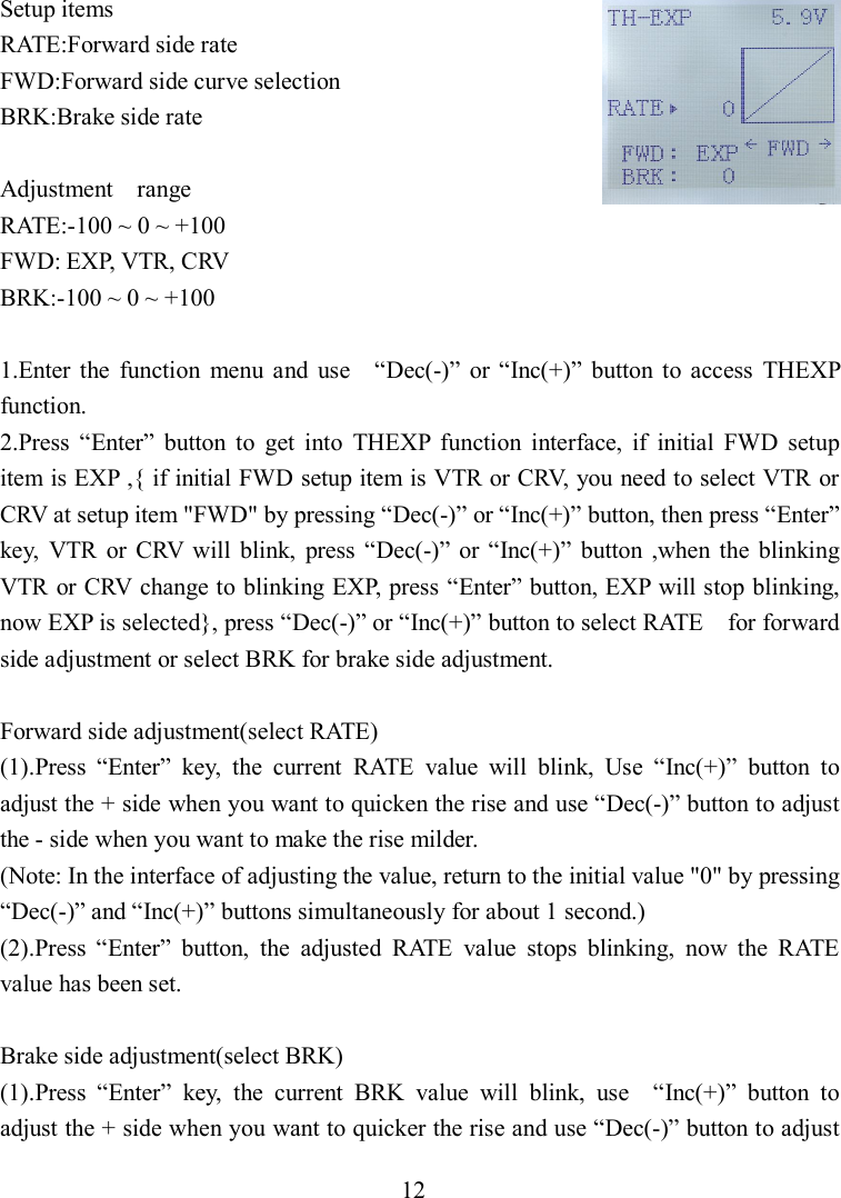 12 Setup items RATE:Forward side rate FWD:Forward side curve selection BRK:Brake side rate  Adjustment    range RATE:-100 ~ 0 ~ +100 FWD: EXP, VTR, CRV BRK:-100 ~ 0 ~ +100  1.Enter  the  function  menu  and  use    “Dec(-)”  or “Inc(+)”  button  to  access  THEXP function. 2.Press  “Enter”  button  to  get  into  THEXP  function  interface,  if  initial  FWD  setup item is EXP ,{ if initial FWD setup item is VTR or CRV, you need to select VTR or CRV at setup item &quot;FWD&quot; by pressing “Dec(-)” or “Inc(+)” button, then press “Enter” key,  VTR  or  CRV  will  blink,  press  “Dec(-)”  or “Inc(+)”  button  ,when  the  blinking VTR or CRV change to blinking EXP, press “Enter” button, EXP will stop blinking,   now EXP is selected}, press “Dec(-)” or “Inc(+)” button to select RATE    for forward side adjustment or select BRK for brake side adjustment.  Forward side adjustment(select RATE) (1).Press  “Enter”  key,  the  current  RATE  value  will  blink,  Use  “Inc(+)”  button  to adjust the + side when you want to quicken the rise and use “Dec(-)” button to adjust the - side when you want to make the rise milder. (Note: In the interface of adjusting the value, return to the initial value &quot;0&quot; by pressing “Dec(-)” and “Inc(+)” buttons simultaneously for about 1 second.) (2).Press  “Enter”  button,  the  adjusted  RATE  value  stops  blinking,  now  the  RATE value has been set.  Brake side adjustment(select BRK)   (1).Press  “Enter”  key,  the  current  BRK  value  will  blink,  use    “Inc(+)”  button  to adjust the + side when you want to quicker the rise and use “Dec(-)” button to adjust 