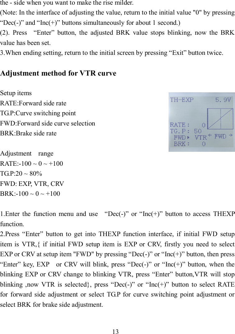 13 the - side when you want to make the rise milder. (Note: In the interface of adjusting the value, return to the initial value &quot;0&quot; by pressing “Dec(-)” and “Inc(+)” buttons simultaneously for about 1 second.) (2).  Press    “Enter”  button,  the  adjusted  BRK  value  stops  blinking,  now  the  BRK value has been set. 3.When ending setting, return to the initial screen by pressing “Exit” button twice.  Adjustment method for VTR curve  Setup items RATE:Forward side rate TG.P:Curve switching point FWD:Forward side curve selection BRK:Brake side rate  Adjustment    range RATE:-100 ~ 0 ~ +100 TG.P:20 ~ 80% FWD: EXP, VTR, CRV BRK:-100 ~ 0 ~ +100  1.Enter  the  function  menu  and  use    “Dec(-)”  or “Inc(+)”  button  to  access  THEXP function. 2.Press  “Enter”  button  to  get  into  THEXP  function  interface,  if  initial  FWD  setup item  is  VTR,{  if  initial  FWD  setup  item  is  EXP  or  CRV,  firstly  you  need  to  select EXP or CRV at setup item &quot;FWD&quot; by pressing “Dec(-)” or “Inc(+)” button, then press “Enter”  key,  EXP    or  CRV will blink,  press “Dec(-)”  or “Inc(+)”  button,  when  the blinking  EXP  or  CRV change to blinking VTR, press “Enter” button,VTR  will stop blinking  ,now  VTR  is  selected},  press  “Dec(-)”  or  “Inc(+)”  button  to  select  RATE   for  forward  side  adjustment  or  select  TG.P  for  curve  switching  point  adjustment  or select BRK for brake side adjustment.  