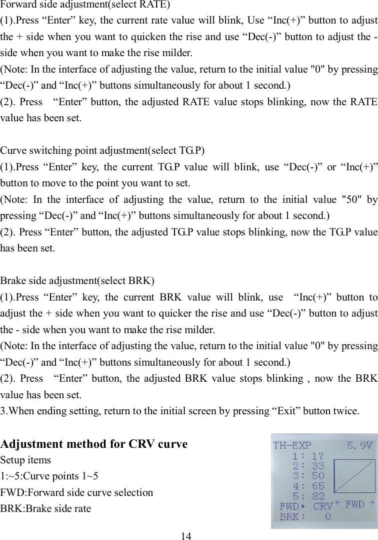 14 Forward side adjustment(select RATE) (1).Press “Enter” key, the current rate value will blink, Use “Inc(+)” button to adjust the + side when you want to quicken the rise and use “Dec(-)” button to adjust the - side when you want to make the rise milder. (Note: In the interface of adjusting the value, return to the initial value &quot;0&quot; by pressing “Dec(-)” and “Inc(+)” buttons simultaneously for about 1 second.) (2). Press    “Enter” button, the adjusted RATE value stops blinking, now the RATE value has been set.  Curve switching point adjustment(select TG.P) (1).Press  “Enter”  key,  the  current  TG.P  value  will  blink,  use  “Dec(-)”  or  “Inc(+)” button to move to the point you want to set. (Note:  In  the  interface  of  adjusting  the  value,  return  to  the  initial  value  &quot;50&quot;  by pressing “Dec(-)” and “Inc(+)” buttons simultaneously for about 1 second.) (2). Press “Enter” button, the adjusted TG.P value stops blinking, now the TG.P value has been set.  Brake side adjustment(select BRK) (1).Press  “Enter”  key,  the  current  BRK  value  will  blink,  use    “Inc(+)”  button  to adjust the + side when you want to quicker the rise and use “Dec(-)” button to adjust the - side when you want to make the rise milder. (Note: In the interface of adjusting the value, return to the initial value &quot;0&quot; by pressing “Dec(-)” and “Inc(+)” buttons simultaneously for about 1 second.) (2).  Press    “Enter”  button,  the  adjusted  BRK  value  stops  blinking  ,  now  the  BRK value has been set. 3.When ending setting, return to the initial screen by pressing “Exit” button twice.  Adjustment method for CRV curve Setup items 1:~5:Curve points 1~5 FWD:Forward side curve selection BRK:Brake side rate 