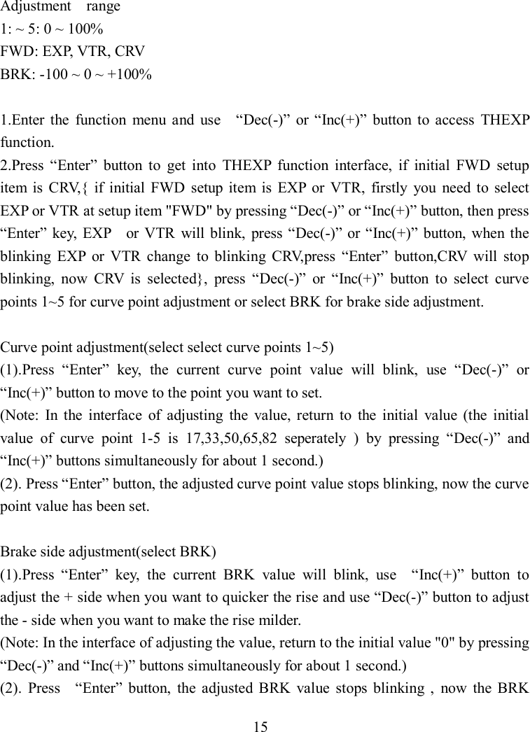 15  Adjustment    range 1: ~ 5: 0 ~ 100% FWD: EXP, VTR, CRV BRK: -100 ~ 0 ~ +100%  1.Enter  the  function  menu  and  use    “Dec(-)”  or “Inc(+)”  button  to  access  THEXP function. 2.Press  “Enter”  button  to  get  into  THEXP  function  interface,  if  initial  FWD  setup item  is  CRV,{  if  initial  FWD  setup  item  is  EXP  or  VTR,  firstly  you  need  to  select EXP or VTR at setup item &quot;FWD&quot; by pressing “Dec(-)” or “Inc(+)” button, then press “Enter”  key,  EXP    or VTR  will blink,  press  “Dec(-)”  or “Inc(+)”  button,  when the blinking  EXP  or  VTR  change  to  blinking  CRV,press  “Enter”  button,CRV  will  stop blinking,  now  CRV  is  selected},  press  “Dec(-)”  or  “Inc(+)”  button  to  select  curve points 1~5 for curve point adjustment or select BRK for brake side adjustment.  Curve point adjustment(select select curve points 1~5) (1).Press  “Enter”  key,  the  current  curve  point  value  will  blink,  use  “Dec(-)”  or “Inc(+)” button to move to the point you want to set. (Note:  In  the  interface  of  adjusting  the  value,  return  to  the  initial  value  (the  initial value  of  curve  point  1-5  is  17,33,50,65,82  seperately  )  by  pressing  “Dec(-)”  and “Inc(+)” buttons simultaneously for about 1 second.) (2). Press “Enter” button, the adjusted curve point value stops blinking, now the curve point value has been set.  Brake side adjustment(select BRK) (1).Press  “Enter”  key,  the  current  BRK  value  will  blink,  use    “Inc(+)”  button  to adjust the + side when you want to quicker the rise and use “Dec(-)” button to adjust the - side when you want to make the rise milder. (Note: In the interface of adjusting the value, return to the initial value &quot;0&quot; by pressing “Dec(-)” and “Inc(+)” buttons simultaneously for about 1 second.) (2).  Press    “Enter”  button,  the  adjusted  BRK  value  stops  blinking  ,  now  the  BRK 