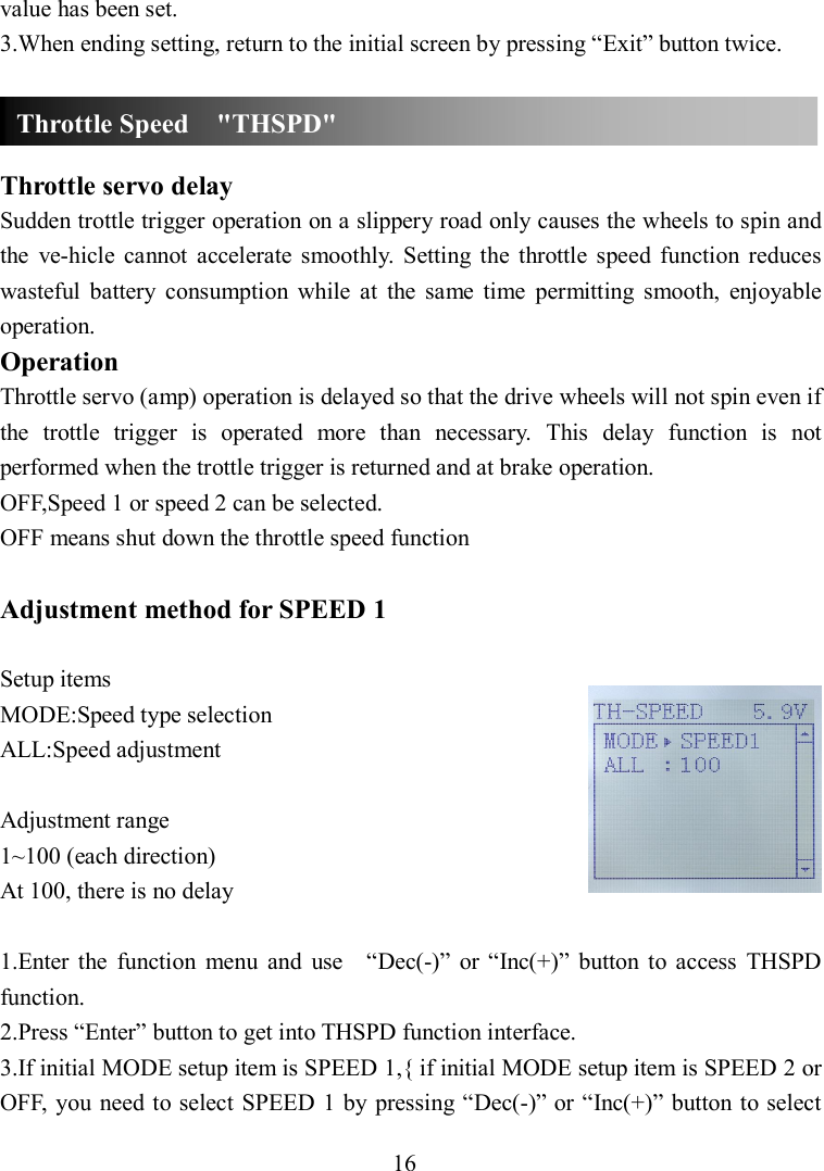 16 value has been set. 3.When ending setting, return to the initial screen by pressing “Exit” button twice.    Throttle servo delay Sudden trottle trigger operation on a slippery road only causes the wheels to spin and the  ve-hicle  cannot  accelerate  smoothly.  Setting  the  throttle  speed  function reduces wasteful  battery  consumption  while  at  the  same  time  permitting  smooth,  enjoyable operation. Operation Throttle servo (amp) operation is delayed so that the drive wheels will not spin even if the  trottle  trigger  is  operated  more  than  necessary.  This  delay  function  is  not performed when the trottle trigger is returned and at brake operation. OFF,Speed 1 or speed 2 can be selected. OFF means shut down the throttle speed function  Adjustment method for SPEED 1  Setup items MODE:Speed type selection ALL:Speed adjustment  Adjustment range 1~100 (each direction) At 100, there is no delay  1.Enter  the  function  menu  and  use    “Dec(-)”  or “Inc(+)”  button  to  access  THSPD function. 2.Press “Enter” button to get into THSPD function interface. 3.If initial MODE setup item is SPEED 1,{ if initial MODE setup item is SPEED 2 or OFF,  you  need to select SPEED 1 by pressing “Dec(-)” or “Inc(+)” button to select Throttle Speed    &quot;THSPD&quot; 