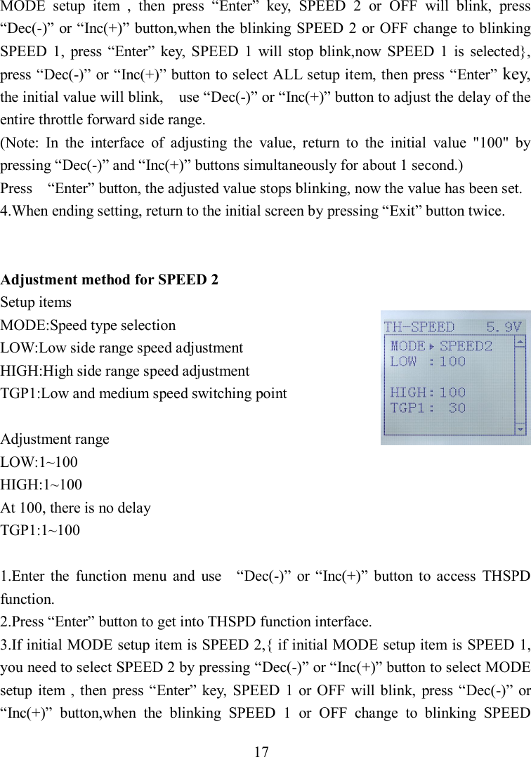 17 MODE  setup  item  ,  then  press  “Enter”  key,  SPEED  2  or  OFF  will  blink,  press “Dec(-)” or “Inc(+)” button,when the blinking SPEED 2 or OFF change to blinking SPEED  1,  press  “Enter”  key,  SPEED  1  will stop  blink,now  SPEED  1  is  selected}, press “Dec(-)” or “Inc(+)” button to select ALL setup item, then press “Enter” key, the initial value will blink,    use “Dec(-)” or “Inc(+)” button to adjust the delay of the entire throttle forward side range. (Note:  In  the  interface  of  adjusting  the  value,  return  to  the  initial  value  &quot;100&quot;  by pressing “Dec(-)” and “Inc(+)” buttons simultaneously for about 1 second.) Press    “Enter” button, the adjusted value stops blinking, now the value has been set. 4.When ending setting, return to the initial screen by pressing “Exit” button twice.   Adjustment method for SPEED 2 Setup items MODE:Speed type selection LOW:Low side range speed adjustment HIGH:High side range speed adjustment TGP1:Low and medium speed switching point  Adjustment range LOW:1~100 HIGH:1~100 At 100, there is no delay TGP1:1~100  1.Enter  the  function  menu  and  use    “Dec(-)”  or “Inc(+)”  button  to  access  THSPD function. 2.Press “Enter” button to get into THSPD function interface. 3.If initial MODE setup item is SPEED 2,{ if initial MODE setup item is SPEED 1, you need to select SPEED 2 by pressing “Dec(-)” or “Inc(+)” button to select MODE setup  item  , then  press “Enter” key,  SPEED 1  or  OFF  will blink,  press “Dec(-)”  or “Inc(+)”  button,when  the  blinking  SPEED  1  or  OFF  change  to  blinking  SPEED 