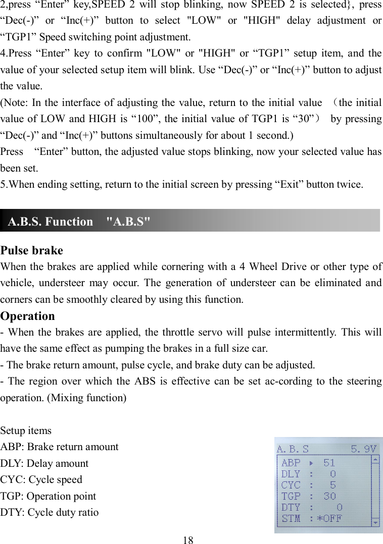 18 2,press  “Enter”  key,SPEED  2  will  stop  blinking,  now  SPEED  2  is  selected},  press “Dec(-)”  or  “Inc(+)”  button  to  select  &quot;LOW&quot;  or  &quot;HIGH&quot;  delay  adjustment  or   “TGP1” Speed switching point adjustment. 4.Press  “Enter”  key  to  confirm  &quot;LOW&quot;  or  &quot;HIGH&quot;  or  “TGP1”  setup  item,  and the value of your selected setup item will blink. Use “Dec(-)” or “Inc(+)” button to adjust the value. (Note: In the interface of adjusting the value, return to the initial value  （the initial value of LOW and HIGH is “100”, the initial value of TGP1 is “30”）  by pressing “Dec(-)” and “Inc(+)” buttons simultaneously for about 1 second.) Press    “Enter” button, the adjusted value stops blinking, now your selected value has been set. 5.When ending setting, return to the initial screen by pressing “Exit” button twice.    Pulse brake When the brakes are applied while cornering with a 4 Wheel Drive or other type of vehicle,  understeer  may  occur.  The  generation  of  understeer  can  be  eliminated  and corners can be smoothly cleared by using this function. Operation -  When the  brakes  are applied, the throttle servo will  pulse  intermittently.  This will have the same effect as pumping the brakes in a full size car. - The brake return amount, pulse cycle, and brake duty can be adjusted.   -  The  region  over  which  the  ABS  is  effective  can be  set  ac-cording  to  the  steering operation. (Mixing function)  Setup items ABP: Brake return amount DLY: Delay amount CYC: Cycle speed TGP: Operation point DTY: Cycle duty ratio A.B.S. Function    &quot;A.B.S&quot; 