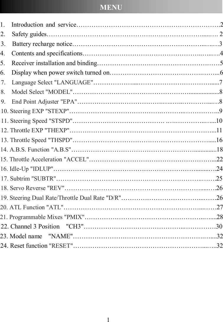 1  1.    Introduction  and  service………………………………………………………….2 2.    Safety guides……………………………………………………………….....…. 2 3.    Battery recharge notice……………………………………………………..….…3 4.    Contents and specifications………………………………………………..…..…. 4 5.    Receiver installation and binding………………………………………………… 5 6.    Display when power switch turned on…………………………………….……... 6 7.    Language Select &quot;LANGUAGE&quot;………………....……………………………......7 8.    Model Select &quot;MODEL&quot;………………………………………………...................8 9.    End Point Adjuster &quot;EPA&quot;………………………………….…..…..…………...…8 10. Steering EXP &quot;STEXP&quot;…………………………………….………..……………..9 11. Steering Speed &quot;STSPD&quot;……………………………………. .….…………..…...10 12. Throttle EXP &quot;THEXP&quot;…………………………………………………………...11 13. Throttle Speed &quot;THSPD&quot;……………………………………………………….....16 14. A.B.S. Function &quot;A.B.S&quot;…………………………………………………..............18 15. Throttle Acceleration &quot;ACCEL&quot;…………………………………………………...22 16. Idle-Up &quot;IDLUP&quot;…………………………………………………………........….24 17. Subtrim &quot;SUBTR&quot;…………………………………………………………..…….25 18. Servo Reverse &quot;REV&quot;……………………………………………………….....….26 19. Steering Dual Rate/Throttle Dual Rate &quot;D/R&quot;………………………………...……26 20. ATL Function &quot;ATL&quot;………………………………………………………...……27 21. Programmable Mixes &quot;PMIX&quot;………………………………………………..…....28 22. Channel 3 Position    &quot;CH3&quot;………………………………………..……………30 23. Model name    &quot;NAME&quot;…………………………………………………….…....32 24. Reset function &quot;RESET&quot;……………………………………………………...…..32       MENU 