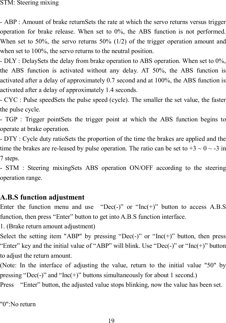 19 STM: Steering mixing  - ABP : Amount of brake returnSets the rate at which the servo returns versus trigger operation  for  brake  release.  When  set  to  0%,  the  ABS  function  is  not  performed. When  set  to  50%,  the servo  returns  50%  (1/2)  of  the  trigger  operation  amount  and when set to 100%, the servo returns to the neutral position. - DLY : DelaySets the delay from brake operation to ABS operation. When set to 0%, the  ABS  function  is  activated  without  any  delay.  AT  50%,  the  ABS  function  is activated after a delay of approximately 0.7 second and at 100%, the ABS function is activated after a delay of approximately 1.4 seconds. - CYC : Pulse speedSets the pulse speed (cycle). The smaller the set value, the faster the pulse cycle. -  TGP  :  Trigger  pointSets  the  trigger  point  at  which  the  ABS  function  begins  to operate at brake operation. - DTY : Cycle duty ratioSets the proportion of the time the brakes are applied and the time the brakes are re-leased by pulse operation. The ratio can be set to +3 ~ 0 ~ -3 in 7 steps. -  STM  :  Steering  mixingSets  ABS  operation  ON/OFF  according  to  the  steering operation range.  A.B.S function adjustment Enter  the  function  menu  and  use    “Dec(-)”  or  “Inc(+)”  button  to  access  A.B.S function, then press “Enter” button to get into A.B.S function interface. 1. (Brake return amount adjustment) Select  the  setting  item  &quot;ABP&quot;  by  pressing  “Dec(-)”  or  “Inc(+)”  button,  then  press “Enter” key and the initial value of “ABP” will blink. Use “Dec(-)” or “Inc(+)” button to adjust the return amount. (Note:  In  the  interface  of  adjusting  the  value,  return  to  the  initial  value  &quot;50&quot;  by pressing “Dec(-)” and “Inc(+)” buttons simultaneously for about 1 second.) Press    “Enter” button, the adjusted value stops blinking, now the value has been set.  &quot;0&quot;:No return 