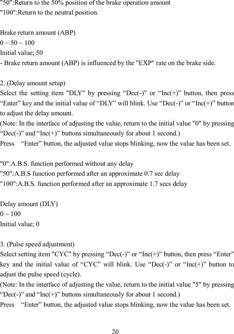 20 &quot;50&quot;:Return to the 50% position of the brake operation amount &quot;100&quot;:Return to the neutral position.  Brake return amount (ABP) 0 ~ 50 ~ 100 Initial value; 50 - Brake return amount (ABP) is influenced by the &quot;EXP&quot; rate on the brake side.  2. (Delay amount setup) Select  the  setting  item  &quot;DLY&quot;  by  pressing  “Dec(-)”  or  “Inc(+)”  button,  then  press “Enter” key and the initial value of “DLY” will blink. Use “Dec(-)” or “Inc(+)” button to adjust the delay amount. (Note: In the interface of adjusting the value, return to the initial value &quot;0&quot; by pressing “Dec(-)” and “Inc(+)” buttons simultaneously for about 1 second.) Press    “Enter” button, the adjusted value stops blinking, now the value has been set.  &quot;0&quot;:A.B.S. function performed without any delay &quot;50&quot;:A.B.S function performed after an approximate 0.7 sec delay &quot;100&quot;:A.B.S. function performed after an approximate 1.7 secs delay  Delay amount (DLY) 0 ~ 100 Initial value; 0  3. (Pulse speed adjustment) Select setting item &quot;CYC&quot; by pressing “Dec(-)” or “Inc(+)” button, then press “Enter” key  and  the  initial  value  of  “CYC”  will  blink.  Use  “Dec(-)”  or  “Inc(+)”  button  to adjust the pulse speed (cycle). (Note: In the interface of adjusting the value, return to the initial value &quot;5&quot; by pressing “Dec(-)” and “Inc(+)” buttons simultaneously for about 1 second.) Press    “Enter” button, the adjusted value stops blinking, now the value has been set.  