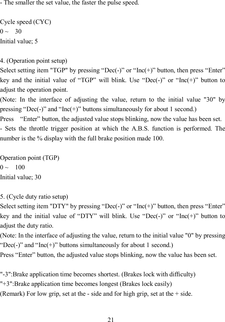 21 - The smaller the set value, the faster the pulse speed.  Cycle speed (CYC) 0 ~    30 Initial value; 5  4. (Operation point setup) Select setting item &quot;TGP&quot; by pressing “Dec(-)” or “Inc(+)” button, then press “Enter” key  and  the  initial  value  of  “TGP”  will  blink.  Use  “Dec(-)”  or  “Inc(+)”  button  to adjust the operation point. (Note:  In  the  interface  of  adjusting  the  value,  return  to  the  initial  value  &quot;30&quot;  by pressing “Dec(-)” and “Inc(+)” buttons simultaneously for about 1 second.) Press    “Enter” button, the adjusted value stops blinking, now the value has been set. -  Sets  the  throttle  trigger  position  at  which  the  A.B.S.  function  is  performed.  The number is the % display with the full brake position made 100.  Operation point (TGP) 0 ~    100 Initial value; 30  5. (Cycle duty ratio setup) Select setting item &quot;DTY&quot; by pressing “Dec(-)” or “Inc(+)” button, then press “Enter” key  and  the  initial  value  of  “DTY”  will  blink.  Use  “Dec(-)”  or  “Inc(+)”  button  to adjust the duty ratio. (Note: In the interface of adjusting the value, return to the initial value &quot;0&quot; by pressing “Dec(-)” and “Inc(+)” buttons simultaneously for about 1 second.) Press “Enter” button, the adjusted value stops blinking, now the value has been set.  &quot;-3&quot;:Brake application time becomes shortest. (Brakes lock with difﬁculty) &quot;+3&quot;:Brake application time becomes longest (Brakes lock easily) (Remark) For low grip, set at the - side and for high grip, set at the + side.  