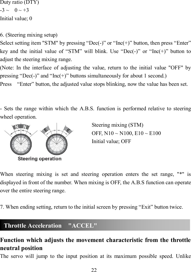 22 Duty ratio (DTY) -3 ~    0 ~ +3 Initial value; 0  6. (Steering mixing setup) Select setting item &quot;STM&quot; by pressing “Dec(-)” or “Inc(+)” button, then press “Enter” key  and  the  initial  value  of  “STM”  will  blink.  Use  “Dec(-)”  or  “Inc(+)”  button  to adjust the steering mixing range. (Note:  In  the  interface  of  adjusting  the  value,  return  to  the  initial  value  &quot;OFF&quot;  by pressing “Dec(-)” and “Inc(+)” buttons simultaneously for about 1 second.) Press    “Enter” button, the adjusted value stops blinking, now the value has been set.   -  Sets  the range  within  which  the  A.B.S.  function  is  performed  relative  to  steering wheel operation. Steering mixing (STM) OFF, N10 ~ N100, E10 ~ E100 Initial value; OFF    When  steering  mixing  is  set  and  steering  operation  enters  the  set  range,  &quot;*&quot;  is displayed in front of the number. When mixing is OFF, the A.B.S function can operate over the entire steering range.  7. When ending setting, return to the initial screen by pressing “Exit” button twice.    Function which adjusts the movement characteristic from the throttle neutral position The  servo  will  jump  to  the  input  position  at  its  maximum  possible  speed.  Unlike Throttle Acceleration    &quot;ACCEL&quot; 