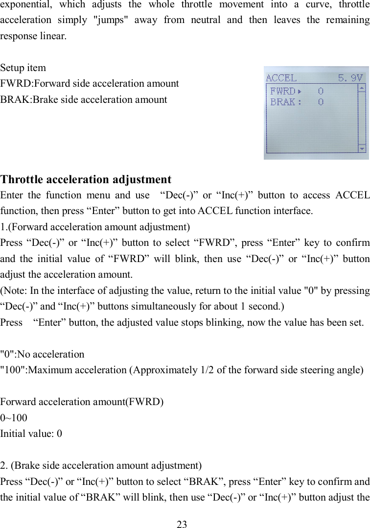 23 exponential,  which  adjusts  the  whole  throttle  movement  into  a  curve,  throttle acceleration  simply  &quot;jumps&quot;  away  from  neutral  and  then  leaves  the  remaining response linear.  Setup item FWRD:Forward side acceleration amount BRAK:Brake side acceleration amount     Throttle acceleration adjustment Enter  the  function  menu  and  use    “Dec(-)”  or  “Inc(+)”  button  to  access  ACCEL function, then press “Enter” button to get into ACCEL function interface. 1.(Forward acceleration amount adjustment) Press  “Dec(-)”  or  “Inc(+)”  button  to  select  “FWRD”,  press  “Enter”  key  to  confirm and  the  initial  value  of  “FWRD”  will  blink,  then  use  “Dec(-)”  or  “Inc(+)”  button adjust the acceleration amount. (Note: In the interface of adjusting the value, return to the initial value &quot;0&quot; by pressing “Dec(-)” and “Inc(+)” buttons simultaneously for about 1 second.) Press    “Enter” button, the adjusted value stops blinking, now the value has been set.  &quot;0&quot;:No acceleration &quot;100&quot;:Maximum acceleration (Approximately 1/2 of the forward side steering angle)  Forward acceleration amount(FWRD) 0~100 Initial value: 0  2. (Brake side acceleration amount adjustment) Press “Dec(-)” or “Inc(+)” button to select “BRAK”, press “Enter” key to confirm and the initial value of “BRAK” will blink, then use “Dec(-)” or “Inc(+)” button adjust the 