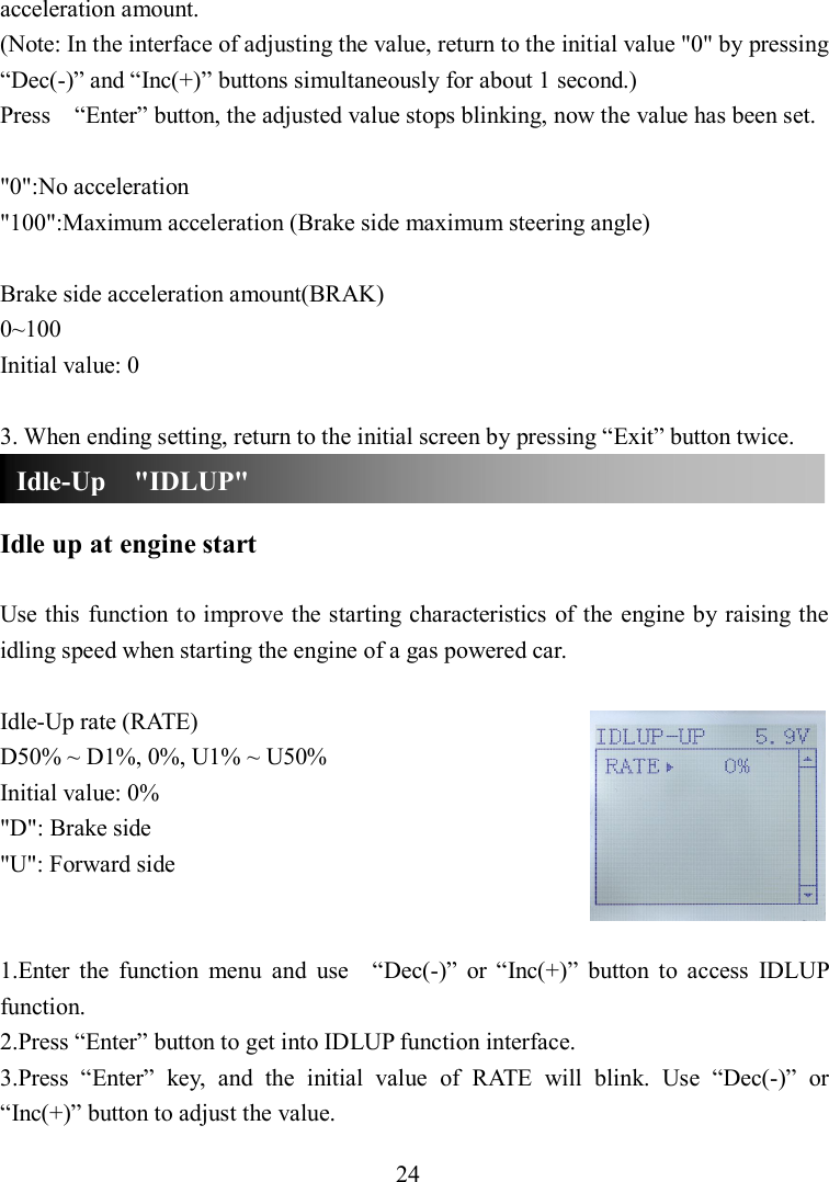 24 acceleration amount. (Note: In the interface of adjusting the value, return to the initial value &quot;0&quot; by pressing “Dec(-)” and “Inc(+)” buttons simultaneously for about 1 second.) Press    “Enter” button, the adjusted value stops blinking, now the value has been set.  &quot;0&quot;:No acceleration &quot;100&quot;:Maximum acceleration (Brake side maximum steering angle)  Brake side acceleration amount(BRAK) 0~100 Initial value: 0  3. When ending setting, return to the initial screen by pressing “Exit” button twice.   Idle up at engine start  Use this function to improve the starting characteristics  of the engine by raising the idling speed when starting the engine of a gas powered car.  Idle-Up rate (RATE) D50% ~ D1%, 0%, U1% ~ U50% Initial value: 0% &quot;D&quot;: Brake side &quot;U&quot;: Forward side   1.Enter  the  function  menu  and  use    “Dec(-)”  or  “Inc(+)”  button  to  access  IDLUP function. 2.Press “Enter” button to get into IDLUP function interface. 3.Press  “Enter”  key,  and  the  initial  value  of  RATE  will  blink.  Use  “Dec(-)”  or “Inc(+)” button to adjust the value. Idle-Up    &quot;IDLUP&quot; 