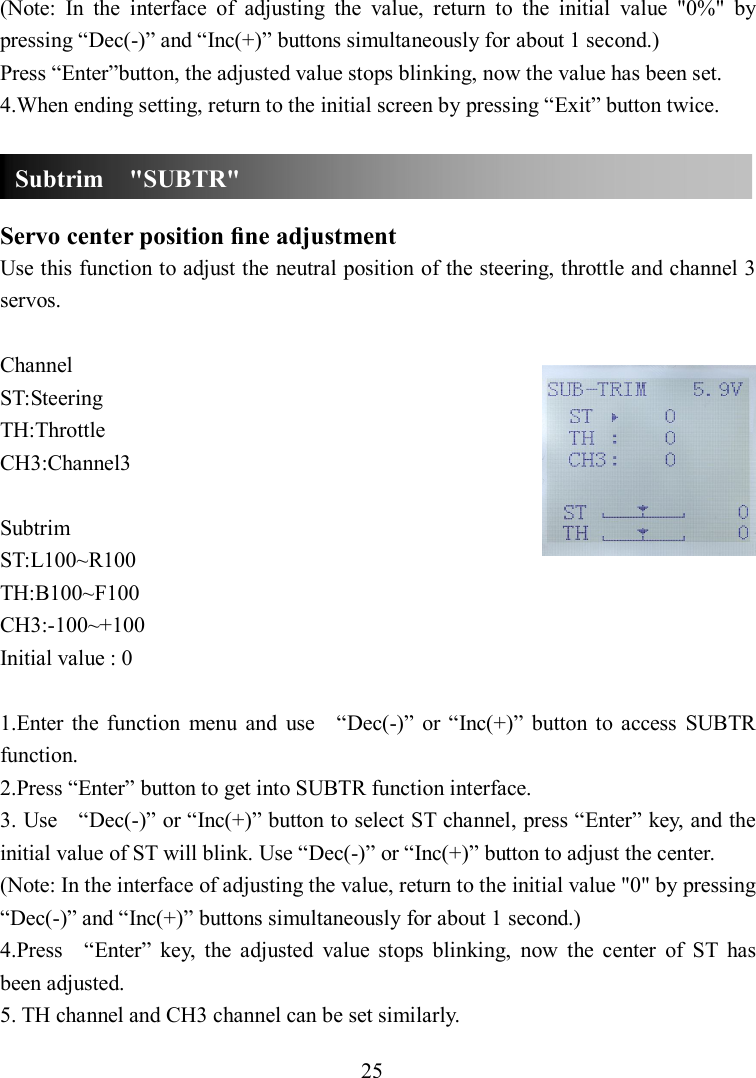 25 (Note:  In  the  interface  of  adjusting  the  value,  return  to  the  initial  value  &quot;0%&quot;  by pressing “Dec(-)” and “Inc(+)” buttons simultaneously for about 1 second.) Press “Enter”button, the adjusted value stops blinking, now the value has been set. 4.When ending setting, return to the initial screen by pressing “Exit” button twice.    Servo center position ﬁne adjustment Use this function to adjust the neutral position of the steering, throttle and channel 3 servos.  Channel ST:Steering TH:Throttle CH3:Channel3  Subtrim ST:L100~R100 TH:B100~F100 CH3:-100~+100 Initial value : 0  1.Enter  the  function  menu  and  use    “Dec(-)”  or  “Inc(+)”  button  to  access  SUBTR function. 2.Press “Enter” button to get into SUBTR function interface. 3. Use    “Dec(-)” or “Inc(+)” button to select ST channel, press “Enter” key, and the initial value of ST will blink. Use “Dec(-)” or “Inc(+)” button to adjust the center. (Note: In the interface of adjusting the value, return to the initial value &quot;0&quot; by pressing “Dec(-)” and “Inc(+)” buttons simultaneously for about 1 second.) 4.Press    “Enter”  key,  the  adjusted  value  stops  blinking,  now  the  center  of  ST  has been adjusted. 5. TH channel and CH3 channel can be set similarly. Subtrim    &quot;SUBTR&quot; 