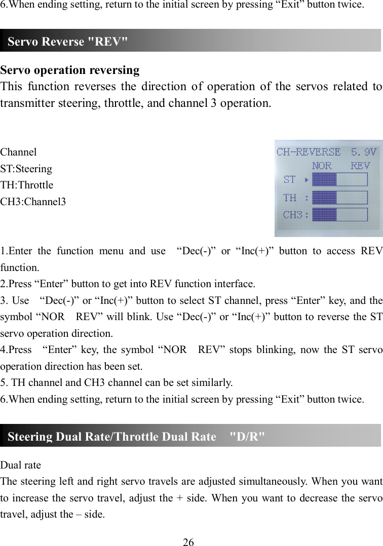 26 6.When ending setting, return to the initial screen by pressing “Exit” button twice.    Servo operation reversing This  function  reverses  the  direction  of  operation  of  the  servos  related  to transmitter steering, throttle, and channel 3 operation.   Channel ST:Steering TH:Throttle CH3:Channel3   1.Enter  the  function  menu  and  use    “Dec(-)”  or  “Inc(+)”  button  to  access  REV function. 2.Press “Enter” button to get into REV function interface. 3. Use    “Dec(-)” or “Inc(+)” button to select ST channel, press “Enter” key, and the symbol “NOR    REV” will blink. Use “Dec(-)” or “Inc(+)” button to reverse the ST servo operation direction. 4.Press    “Enter”  key,  the  symbol  “NOR    REV”  stops  blinking,  now  the  ST  servo operation direction has been set. 5. TH channel and CH3 channel can be set similarly. 6.When ending setting, return to the initial screen by pressing “Exit” button twice.    Dual rate The steering left and right servo travels are adjusted simultaneously. When you want to increase the servo travel, adjust the + side. When  you want to decrease the servo travel, adjust the – side. Servo Reverse &quot;REV&quot; Steering Dual Rate/Throttle Dual Rate    &quot;D/R&quot; 