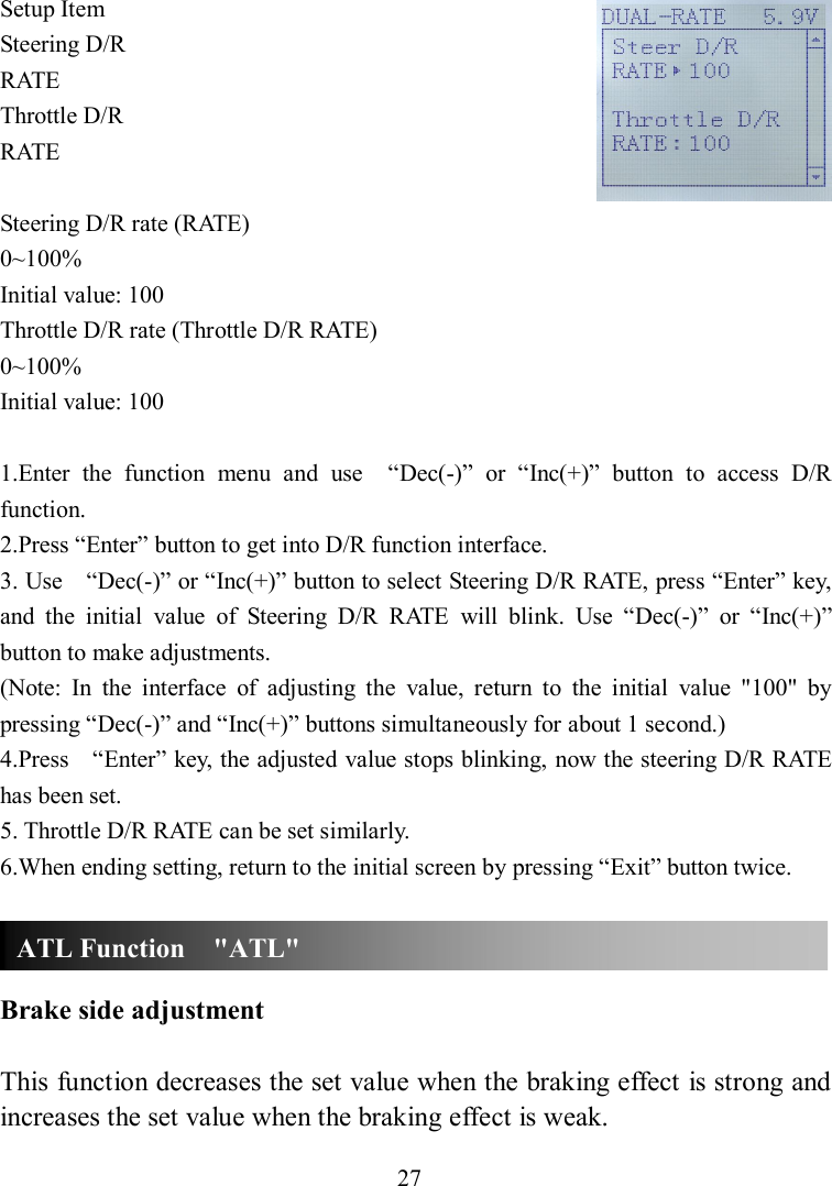 27 Setup Item Steering D/R RATE Throttle D/R RATE  Steering D/R rate (RATE) 0~100% Initial value: 100 Throttle D/R rate (Throttle D/R RATE) 0~100% Initial value: 100  1.Enter  the  function  menu  and  use    “Dec(-)”  or  “Inc(+)”  button  to  access  D/R function. 2.Press “Enter” button to get into D/R function interface. 3. Use    “Dec(-)” or “Inc(+)” button to select Steering D/R RATE, press “Enter” key, and  the  initial  value  of  Steering  D/R  RATE  will  blink.  Use  “Dec(-)”  or  “Inc(+)” button to make adjustments. (Note:  In  the  interface  of  adjusting  the  value,  return  to  the  initial  value  &quot;100&quot;  by pressing “Dec(-)” and “Inc(+)” buttons simultaneously for about 1 second.) 4.Press    “Enter” key, the adjusted value stops blinking, now the steering D/R RATE has been set. 5. Throttle D/R RATE can be set similarly. 6.When ending setting, return to the initial screen by pressing “Exit” button twice.    Brake side adjustment  This function decreases the set value when the braking effect is strong and increases the set value when the braking effect is weak. ATL Function    &quot;ATL&quot; 