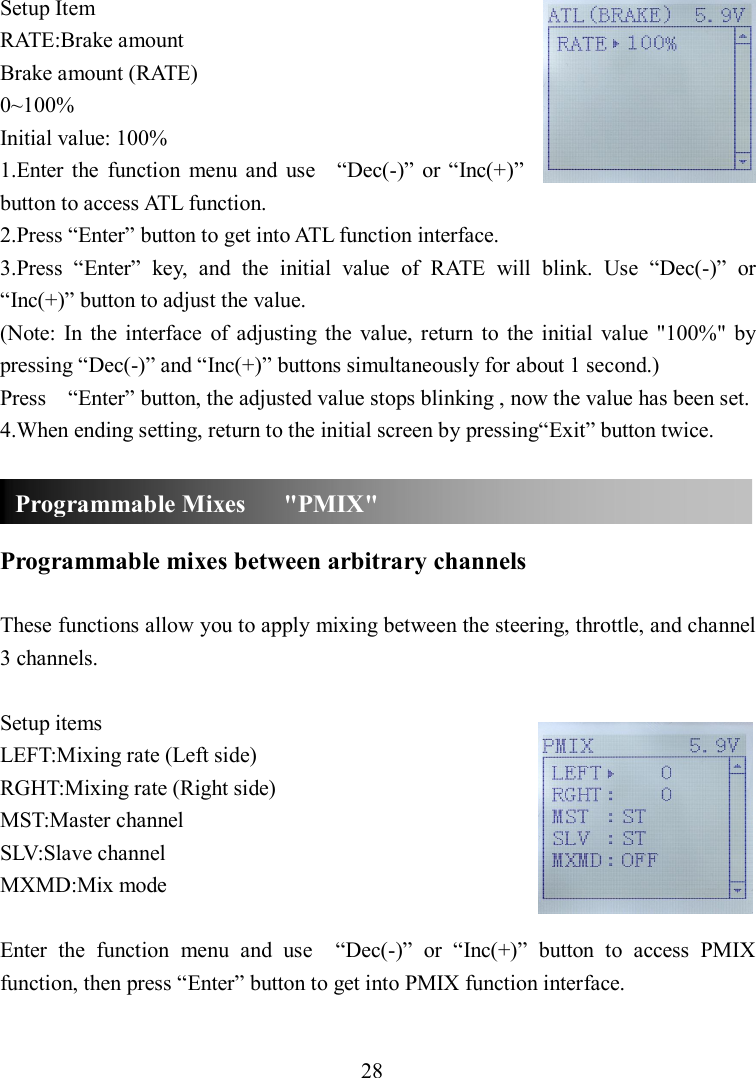 28 Setup Item RATE:Brake amount Brake amount (RATE) 0~100% Initial value: 100% 1.Enter  the  function  menu  and  use    “Dec(-)”  or “Inc(+)” button to access ATL function. 2.Press “Enter” button to get into ATL function interface. 3.Press  “Enter”  key,  and  the  initial  value  of  RATE  will  blink.  Use  “Dec(-)”  or “Inc(+)” button to adjust the value. (Note:  In  the  interface  of  adjusting  the  value,  return  to  the  initial  value  &quot;100%&quot;  by pressing “Dec(-)” and “Inc(+)” buttons simultaneously for about 1 second.) Press    “Enter” button, the adjusted value stops blinking , now the value has been set. 4.When ending setting, return to the initial screen by pressing“Exit” button twice.    Programmable mixes between arbitrary channels  These functions allow you to apply mixing between the steering, throttle, and channel 3 channels.  Setup items LEFT:Mixing rate (Left side) RGHT:Mixing rate (Right side) MST:Master channel SLV:Slave channel MXMD:Mix mode  Enter  the  function  menu  and  use    “Dec(-)”  or  “Inc(+)”  button  to  access  PMIX function, then press “Enter” button to get into PMIX function interface.  Programmable Mixes      &quot;PMIX&quot; 