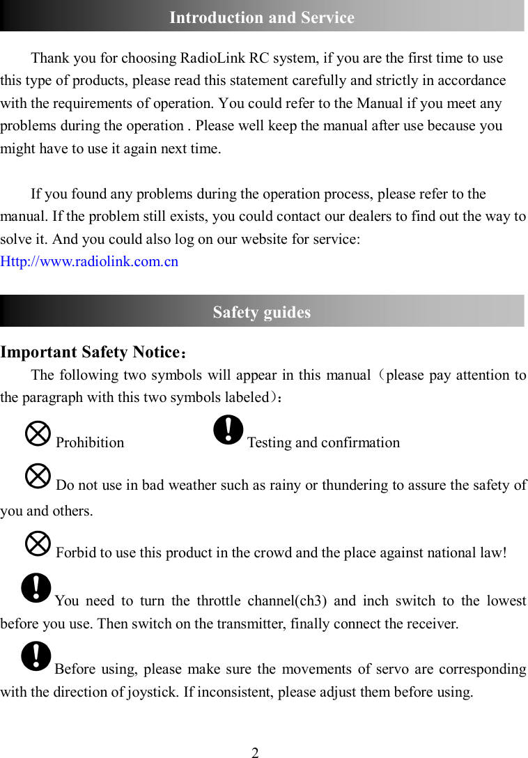 2   Thank you for choosing RadioLink RC system, if you are the first time to use this type of products, please read this statement carefully and strictly in accordance with the requirements of operation. You could refer to the Manual if you meet any problems during the operation . Please well keep the manual after use because you might have to use it again next time.    If you found any problems during the operation process, please refer to the manual. If the problem still exists, you could contact our dealers to find out the way to solve it. And you could also log on our website for service: Http://www.radiolink.com.cn   Important Safety Notice： The following two symbols will appear in this manual（please pay attention to the paragraph with this two symbols labeled）： Prohibition                      Testing and confirmation       Do not use in bad weather such as rainy or thundering to assure the safety of you and others. Forbid to use this product in the crowd and the place against national law! You  need  to  turn  the  throttle  channel(ch3)  and  inch  switch  to  the  lowest before you use. Then switch on the transmitter, finally connect the receiver. Before  using,  please  make sure  the  movements  of  servo are corresponding with the direction of joystick. If inconsistent, please adjust them before using. Safety guides Introduction and Service 