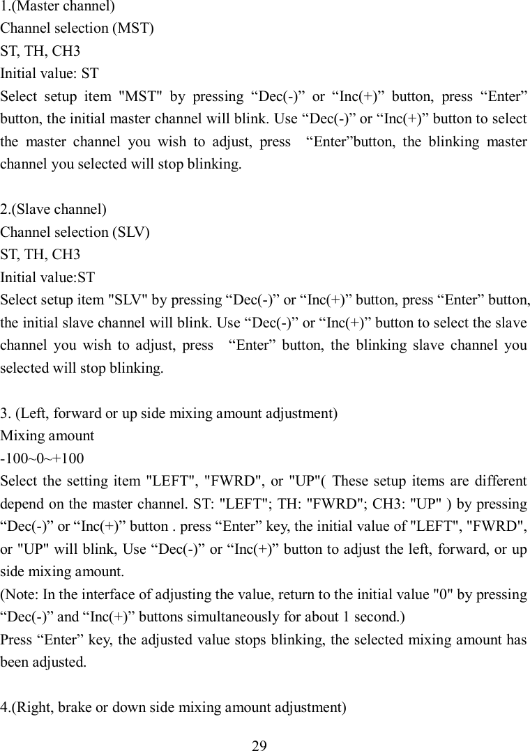 29 1.(Master channel) Channel selection (MST) ST, TH, CH3 Initial value: ST     Select  setup  item  &quot;MST&quot;  by  pressing  “Dec(-)”  or  “Inc(+)”  button,  press  “Enter” button, the initial master channel will blink. Use “Dec(-)” or “Inc(+)” button to select the  master  channel  you  wish  to  adjust,  press    “Enter”button,  the  blinking  master channel you selected will stop blinking.    2.(Slave channel) Channel selection (SLV) ST, TH, CH3 Initial value:ST Select setup item &quot;SLV&quot; by pressing “Dec(-)” or “Inc(+)” button, press “Enter” button, the initial slave channel will blink. Use “Dec(-)” or “Inc(+)” button to select the slave channel  you  wish  to  adjust,  press    “Enter”  button,  the  blinking  slave  channel  you selected will stop blinking.    3. (Left, forward or up side mixing amount adjustment) Mixing amount -100~0~+100 Select  the setting item &quot;LEFT&quot;, &quot;FWRD&quot;,  or  &quot;UP&quot;(  These setup  items  are  different depend on the master channel. ST: &quot;LEFT&quot;; TH: &quot;FWRD&quot;; CH3: &quot;UP&quot; ) by pressing “Dec(-)” or “Inc(+)” button . press “Enter” key, the initial value of &quot;LEFT&quot;, &quot;FWRD&quot;, or &quot;UP&quot; will blink, Use “Dec(-)” or “Inc(+)” button to adjust the left, forward, or up side mixing amount.   (Note: In the interface of adjusting the value, return to the initial value &quot;0&quot; by pressing “Dec(-)” and “Inc(+)” buttons simultaneously for about 1 second.) Press “Enter” key, the adjusted value stops blinking, the selected mixing amount has been adjusted.  4.(Right, brake or down side mixing amount adjustment) 