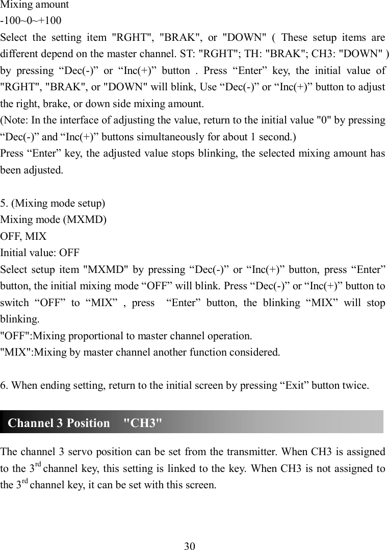 30 Mixing amount -100~0~+100 Select  the  setting  item  &quot;RGHT&quot;,  &quot;BRAK&quot;,  or  &quot;DOWN&quot;  (  These  setup  items  are different depend on the master channel. ST: &quot;RGHT&quot;; TH: &quot;BRAK&quot;; CH3: &quot;DOWN&quot; ) by  pressing  “Dec(-)”  or  “Inc(+)”  button  .  Press  “Enter”  key,  the  initial  value  of &quot;RGHT&quot;, &quot;BRAK&quot;, or &quot;DOWN&quot; will blink, Use “Dec(-)” or “Inc(+)” button to adjust the right, brake, or down side mixing amount.   (Note: In the interface of adjusting the value, return to the initial value &quot;0&quot; by pressing “Dec(-)” and “Inc(+)” buttons simultaneously for about 1 second.) Press “Enter” key, the adjusted value stops blinking, the selected mixing amount has been adjusted.  5. (Mixing mode setup) Mixing mode (MXMD) OFF, MIX Initial value: OFF Select  setup  item  &quot;MXMD&quot;  by  pressing  “Dec(-)”  or “Inc(+)”  button,  press  “Enter” button, the initial mixing mode “OFF” will blink. Press “Dec(-)” or “Inc(+)” button to switch  “OFF”  to  “MIX”  ,  press    “Enter”  button,  the  blinking  “MIX”  will  stop blinking.   &quot;OFF&quot;:Mixing proportional to master channel operation. &quot;MIX&quot;:Mixing by master channel another function considered.  6. When ending setting, return to the initial screen by pressing “Exit” button twice.    The channel 3 servo position can be set from the transmitter. When CH3 is assigned to the 3rd channel key, this setting is linked to the key. When CH3 is not assigned to the 3rd channel key, it can be set with this screen.   Channel 3 Position    &quot;CH3&quot; 