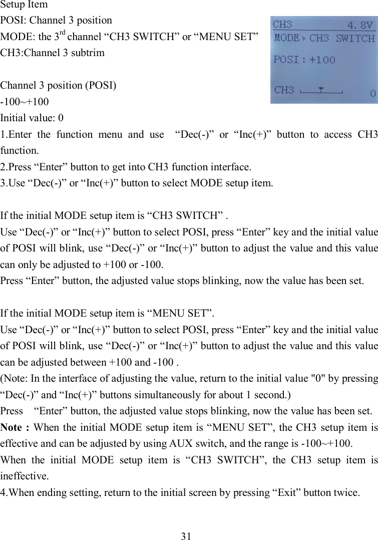 31 Setup Item POSI: Channel 3 position MODE: the 3rd channel “CH3 SWITCH” or “MENU SET” CH3:Channel 3 subtrim  Channel 3 position (POSI) -100~+100 Initial value: 0 1.Enter  the  function  menu  and  use    “Dec(-)”  or  “Inc(+)”  button  to  access  CH3 function. 2.Press “Enter” button to get into CH3 function interface. 3.Use “Dec(-)” or “Inc(+)” button to select MODE setup item.  If the initial MODE setup item is “CH3 SWITCH” . Use “Dec(-)” or “Inc(+)” button to select POSI, press “Enter” key and the initial value of POSI will blink, use “Dec(-)” or “Inc(+)” button to adjust the value and this value can only be adjusted to +100 or -100.       Press “Enter” button, the adjusted value stops blinking, now the value has been set.  If the initial MODE setup item is “MENU SET”. Use “Dec(-)” or “Inc(+)” button to select POSI, press “Enter” key and the initial value of POSI will blink, use “Dec(-)” or “Inc(+)” button to adjust the value and this value can be adjusted between +100 and -100 . (Note: In the interface of adjusting the value, return to the initial value &quot;0&quot; by pressing “Dec(-)” and “Inc(+)” buttons simultaneously for about 1 second.) Press    “Enter” button, the adjusted value stops blinking, now the value has been set. Note : When the initial MODE setup item  is “MENU SET”, the CH3 setup item is effective and can be adjusted by using AUX switch, and the range is -100~+100. When  the  initial  MODE  setup  item  is  “CH3  SWITCH”,  the  CH3  setup  item  is ineffective. 4.When ending setting, return to the initial screen by pressing “Exit” button twice.  