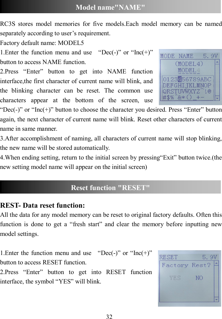 32   RC3S  stores  model  memories  for  five  models.Each  model  memory  can  be  named separately according to user’s requirement.   Factory default name: MODEL5 1.Enter  the function  menu and  use    “Dec(-)” or “Inc(+)” button to access NAME function. 2.Press  “Enter”  button  to  get  into  NAME  function interface,the first character of current name will blink, and the  blinking  character  can  be  reset.  The  common  use characters  appear  at  the  bottom  of  the  screen,  use   “Dec(-)” or “Inc(+)” button to choose the character you desired. Press “Enter” button again, the next character of current name will blink. Reset other characters of current name in same manner. 3.After accomplishment of naming, all characters of current name will stop blinking, the new name will be stored automatically. 4.When ending setting, return to the initial screen by pressing“Exit” button twice.(the new setting model name will appear on the initial screen)      REST- Data reset function: All the data for any model memory can be reset to original factory defaults. Often this function  is  done  to  get  a  “fresh  start”  and  clear  the  memory  before  inputting  new model settings.  1.Enter  the  function  menu  and  use    “Dec(-)” or “Inc(+)” button to access RESET function. 2.Press  “Enter”  button  to  get  into  RESET  function interface, the symbol “YES” will blink.   Reset function &quot;RESET&quot; Model name&quot;NAME&quot; 