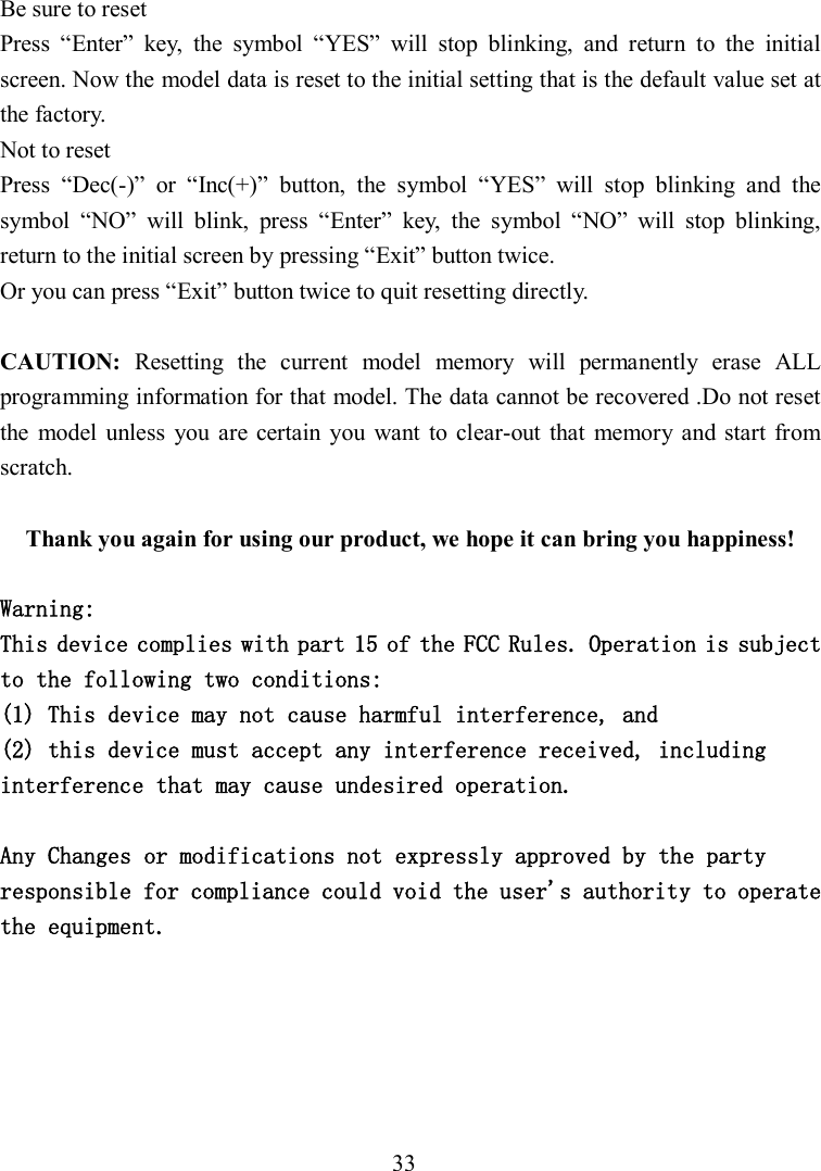 33 Be sure to reset Press  “Enter”  key,  the  symbol  “YES”  will  stop  blinking,  and  return  to  the  initial screen. Now the model data is reset to the initial setting that is the default value set at the factory.   Not to reset Press  “Dec(-)”  or  “Inc(+)”  button,  the  symbol  “YES”  will  stop  blinking  and  the symbol  “NO”  will  blink,  press  “Enter”  key,  the  symbol  “NO”  will  stop  blinking, return to the initial screen by pressing “Exit” button twice. Or you can press “Exit” button twice to quit resetting directly.  CAUTION:  Resetting  the  current  model  memory  will  permanently  erase  ALL programming information for that model. The data cannot be recovered .Do not reset the  model unless  you  are certain  you  want  to clear-out  that  memory and start  from scratch.  Thank you again for using our product, we hope it can bring you happiness!  Warning: This device complies with part 15 of the FCC Rules. Operation is subject to the following two conditions:  (1) This device may not cause harmful interference, and  (2) this device must accept any interference received, including interference that may cause undesired operation.  Any Changes or modifications not expressly approved by the party responsible for compliance could void the user&apos;s authority to operate the equipment.  