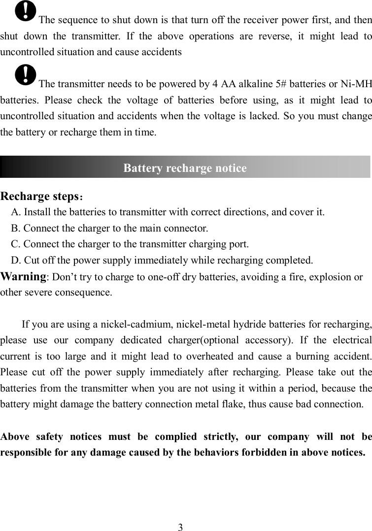 3 The sequence to shut down is that turn off the receiver power first, and then shut  down  the  transmitter.  If  the  above  operations  are  reverse,  it  might  lead  to uncontrolled situation and cause accidents The transmitter needs to be powered by 4 AA alkaline 5# batteries or Ni-MH batteries.  Please  check  the  voltage  of  batteries  before  using,  as  it  might  lead  to uncontrolled situation and accidents when the voltage is lacked. So you must change the battery or recharge them in time.    Recharge steps： A. Install the batteries to transmitter with correct directions, and cover it. B. Connect the charger to the main connector. C. Connect the charger to the transmitter charging port. D. Cut off the power supply immediately while recharging completed. Warning: Don’t try to charge to one-off dry batteries, avoiding a fire, explosion or other severe consequence.  If you are using a nickel-cadmium, nickel-metal hydride batteries for recharging, please  use  our  company  dedicated  charger(optional  accessory).  If  the  electrical current  is  too  large  and  it  might  lead  to  overheated  and  cause  a  burning  accident. Please  cut  off  the  power  supply  immediately  after  recharging.  Please  take  out  the batteries from the transmitter when you are not using it within a period, because the battery might damage the battery connection metal flake, thus cause bad connection.  Above  safety  notices  must  be  complied  strictly,  our  company  will  not  be responsible for any damage caused by the behaviors forbidden in above notices.    Battery recharge notice 