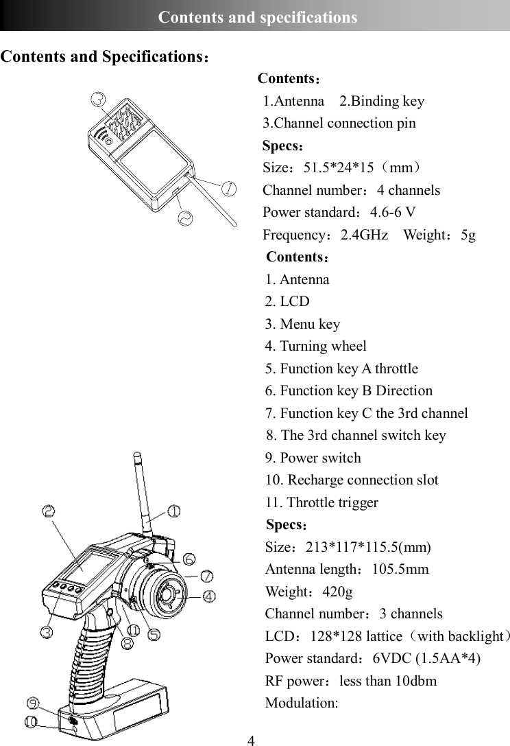 4    Contents and Specifications： Contents： 1.Antenna    2.Binding key 3.Channel connection pin Specs： Size：51.5*24*15（mm） Channel number：4 channels Power standard：4.6-6 V Frequency：2.4GHz    Weight：5g Contents： 1. Antenna 2. LCD 3. Menu key 4. Turning wheel 5. Function key A throttle 6. Function key B Direction 7. Function key C the 3rd channel 8. The 3rd channel switch key 9. Power switch 10. Recharge connection slot 11. Throttle trigger Specs： Size：213*117*115.5(mm) Antenna length：105.5mm Weight：420g Channel number：3 channels LCD：128*128 lattice（with backlight） Power standard：6VDC (1.5AA*4) RF power：less than 10dbm Modulation:   Contents and specifications  