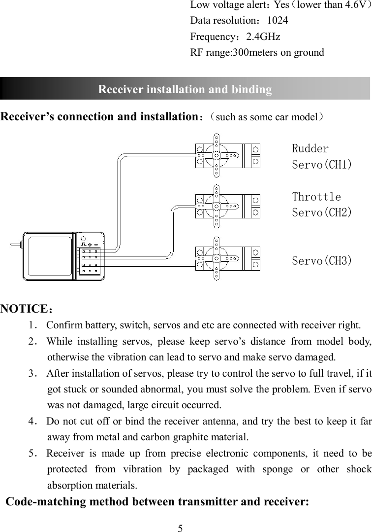 5 Low voltage alert：Yes（lower than 4.6V） Data resolution：1024 Frequency：2.4GHz RF range:300meters on ground    Receiver’s connection and installation：（such as some car model）  Rudder Servo(CH1)  Throttle  Servo(CH2)   Servo(CH3)   NOTICE： 1． Confirm battery, switch, servos and etc are connected with receiver right. 2． While  installing  servos,  please  keep  servo’s  distance  from  model  body, otherwise the vibration can lead to servo and make servo damaged. 3． After installation of servos, please try to control the servo to full travel, if it got stuck or sounded abnormal, you must solve the problem. Even if servo was not damaged, large circuit occurred. 4． Do not cut off or bind the receiver antenna, and try the best to keep it far away from metal and carbon graphite material. 5． Receiver  is  made  up  from  precise  electronic  components,  it  need  to  be protected  from  vibration  by  packaged  with  sponge  or  other  shock absorption materials.                                                                                                     Code-matching method between transmitter and receiver: Receiver installation and binding 