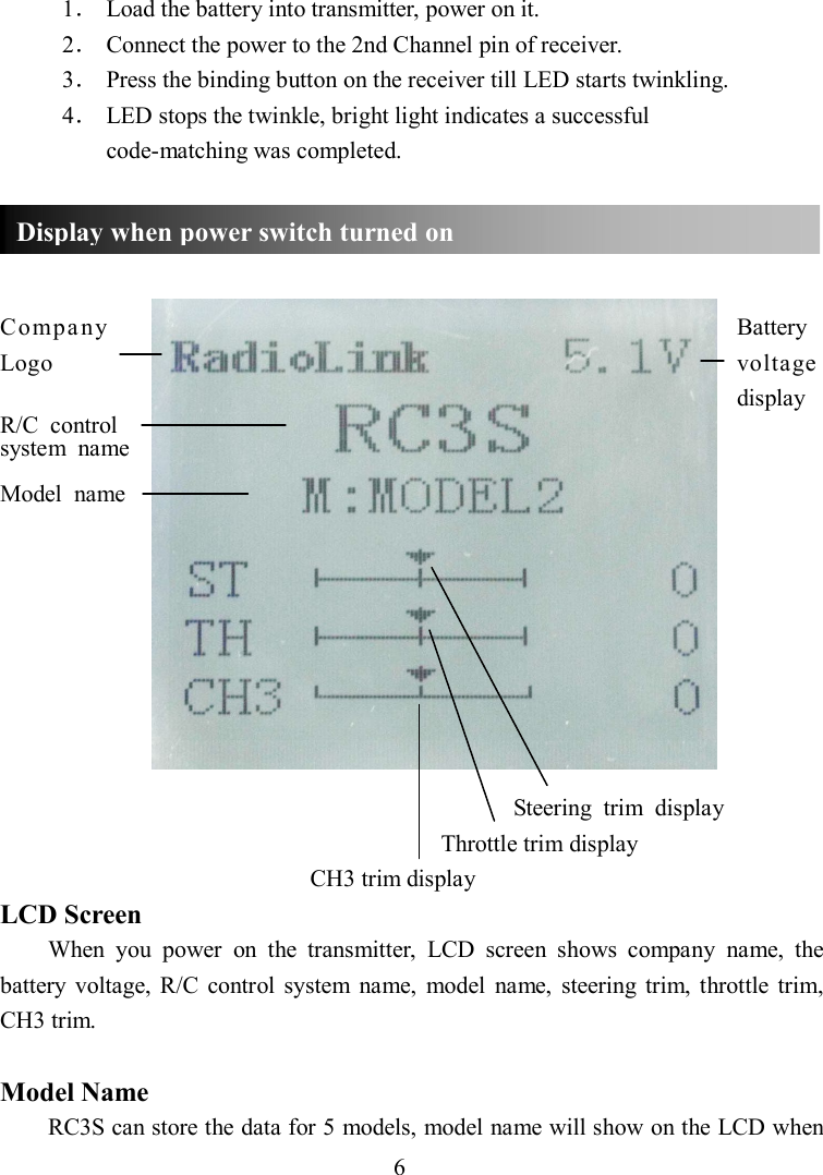 6 1． Load the battery into transmitter, power on it. 2． Connect the power to the 2nd Channel pin of receiver. 3． Press the binding button on the receiver till LED starts twinkling. 4． LED stops the twinkle, bright light indicates a successful code-matching was completed.     Compa ny    Battery   Logo            voltage                     display R/C  control   system  name  Model  name                                                                                              Steering  trim  display Throttle trim display CH3 trim display LCD Screen When  you  power  on  the  transmitter,  LCD  screen  shows  company  name,  the battery  voltage, R/C  control  system  name,  model  name,  steering  trim,  throttle  trim, CH3 trim.  Model Name RC3S can store the data for 5 models, model name will show on the LCD when Display when power switch turned on 