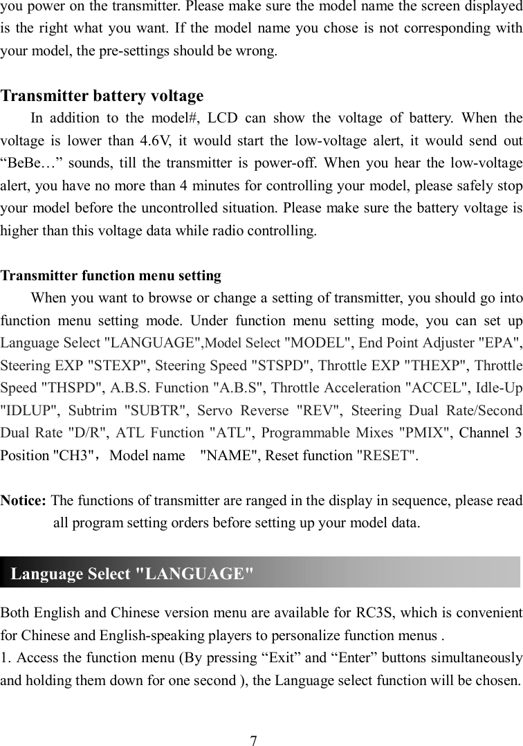 7 you power on the transmitter. Please make sure the model name the screen displayed is the  right what you want. If the  model  name  you  chose is  not corresponding with your model, the pre-settings should be wrong.  Transmitter battery voltage In  addition  to  the  model#,  LCD  can  show  the  voltage  of  battery.  When  the voltage  is  lower  than  4.6V,  it  would  start  the  low-voltage  alert,  it  would  send  out “BeBe…”  sounds,  till  the  transmitter  is  power-off.  When  you  hear  the  low-voltage alert, you have no more than 4 minutes for controlling your model, please safely stop your model before the uncontrolled situation. Please make sure the battery voltage is higher than this voltage data while radio controlling.  Transmitter function menu setting When you want to browse or change a setting of transmitter, you should go into function  menu  setting  mode.  Under  function  menu  setting  mode,  you  can  set  up Language Select &quot;LANGUAGE&quot;,Model Select &quot;MODEL&quot;, End Point Adjuster &quot;EPA&quot;, Steering EXP &quot;STEXP&quot;, Steering Speed &quot;STSPD&quot;, Throttle EXP &quot;THEXP&quot;, Throttle Speed &quot;THSPD&quot;, A.B.S. Function &quot;A.B.S&quot;, Throttle Acceleration &quot;ACCEL&quot;, Idle-Up &quot;IDLUP&quot;,  Subtrim  &quot;SUBTR&quot;,  Servo  Reverse  &quot;REV&quot;,  Steering  Dual  Rate/Second Dual Rate &quot;D/R&quot;,  ATL Function  &quot;ATL&quot;,  Programmable  Mixes  &quot;PMIX&quot;, Channel  3 Position &quot;CH3&quot;，Model name    &quot;NAME&quot;, Reset function &quot;RESET&quot;.  Notice: The functions of transmitter are ranged in the display in sequence, please read all program setting orders before setting up your model data.    Both English and Chinese version menu are available for RC3S, which is convenient for Chinese and English-speaking players to personalize function menus . 1. Access the function menu (By pressing “Exit” and “Enter” buttons simultaneously and holding them down for one second ), the Language select function will be chosen. Language Select &quot;LANGUAGE&quot; 