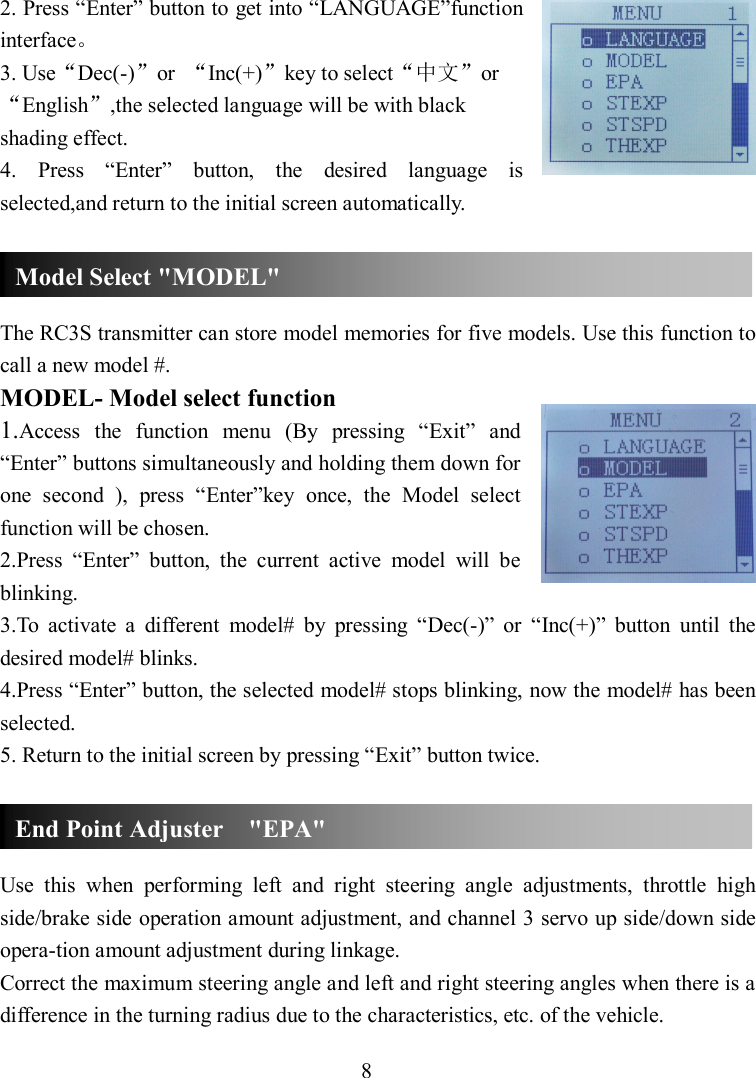 8 2. Press “Enter” button to get into “LANGUAGE”function interface。 3. Use“Dec(-)”or  “Inc(+)”key to select“中文”or“English”,the selected language will be with black shading effect. 4.  Press  “Enter”  button,  the  desired  language  is selected,and return to the initial screen automatically.    The RC3S transmitter can store model memories for five models. Use this function to call a new model #. MODEL- Model select function 1.Access  the  function  menu  (By  pressing  “Exit”  and “Enter” buttons simultaneously and holding them down for one  second  ),  press  “Enter”key  once,  the  Model  select function will be chosen. 2.Press  “Enter”  button,  the  current  active  model  will  be blinking. 3.To  activate  a  different  model#  by  pressing  “Dec(-)”  or  “Inc(+)”  button  until  the desired model# blinks.   4.Press “Enter” button, the selected model# stops blinking, now the model# has been selected.   5. Return to the initial screen by pressing “Exit” button twice.    Use  this  when  performing  left  and  right  steering  angle  adjustments,  throttle  high side/brake side operation amount adjustment, and channel 3 servo up side/down side opera-tion amount adjustment during linkage. Correct the maximum steering angle and left and right steering angles when there is a difference in the turning radius due to the characteristics, etc. of the vehicle. Model Select &quot;MODEL&quot; End Point Adjuster    &quot;EPA&quot; 