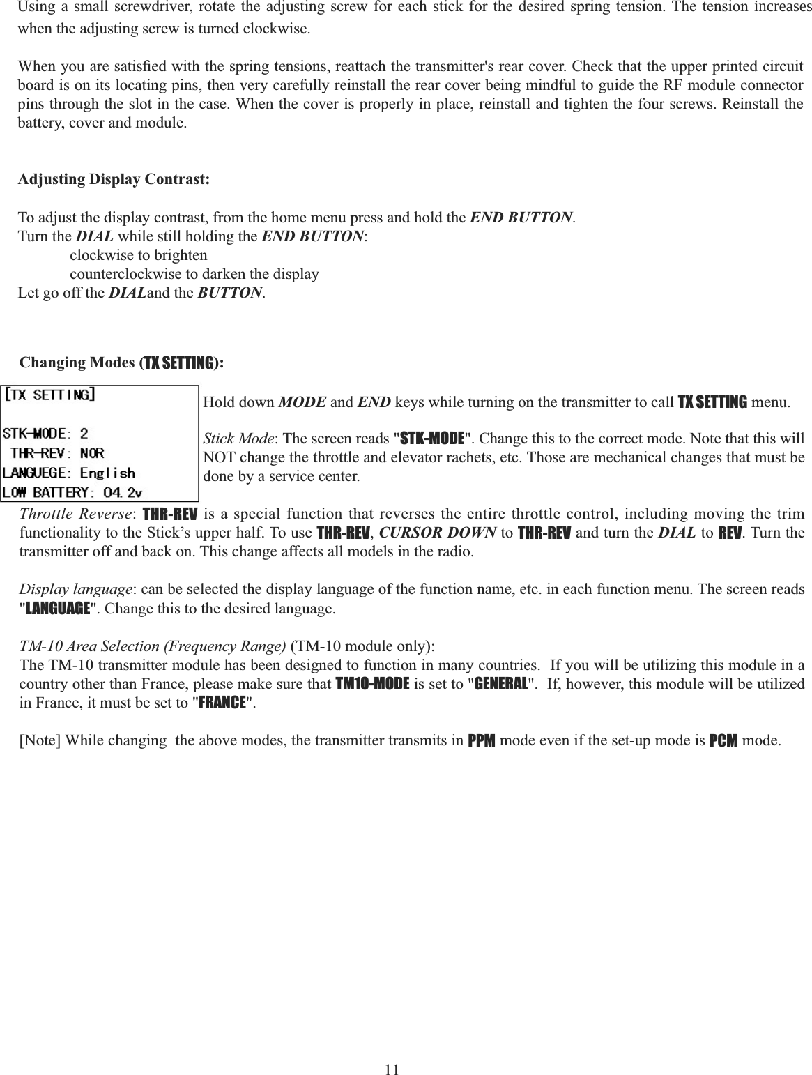   11 when the adjusting screw is turned clockwise. :KHQ\RXDUHVDWLV¿HGZLWKWKHVSULQJWHQVLRQVUHDWWDFKWKHWUDQVPLWWHUVUHDUFRYHU&amp;KHFNWKDWWKHXSSHUSULQWHGFLUFXLWboard is on its locating pins, then very carefully reinstall the rear cover being mindful to guide the RF module connector pins through the slot in the case. When the cover is properly in place, reinstall and tighten the four screws. Reinstall the battery, cover and module. Adjusting Display Contrast: To adjust the display contrast, from the home menu press and hold the END BUTTON.Turn the DIAL while still holding the END BUTTON:clockwise to brighten counterclockwise to darken the display Let go off the DIALand the BUTTON.Using a small screwdriver, rotate the adjusting screw for each stick for the desired spring tension. The tension increases Changing Modes (TX SETTING):Hold down MODE and END keys while turning on the transmitter to call TX SETTING menu. Stick Mode: The screen reads &quot;STK-MODE&quot;. Change this to the correct mode. Note that this will NOT change the throttle and elevator rachets, etc. Those are mechanical changes that must be done by a service center.Throttle Reverse:THR-REV is a special function that reverses the entire throttle control, including moving the trim functionality to the Stick’s upper half. To use THR-REV,CURSOR DOWN to THR-REV and turn the DIAL to REV. Turn the transmitter off and back on. This change affects all models in the radio. Display language: can be selected the display language of the function name, etc. in each function menu. The screen reads &quot;LANGUAGE&quot;. Change this to the desired language.TM-10 Area Selection (Frequency Range) (TM-10 module only):The TM-10 transmitter module has been designed to function in many countries.  If you will be utilizing this module in a country other than France, please make sure that TM10-MODE is set to &quot;GENERAL&quot;.  If, however, this module will be utilized in France, it must be set to &quot;FRANCE&quot;.[Note] While changing  the above modes, the transmitter transmits in PPM mode even if the set-up mode is PCM mode.