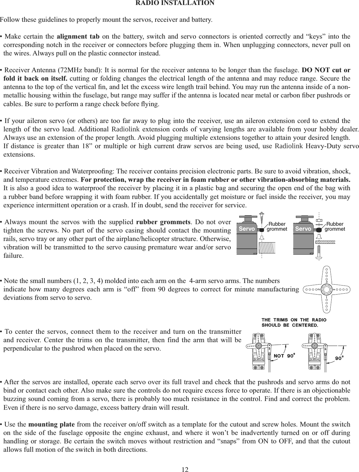 12    RADIO INSTALLATION Follow these guidelines to properly mount the servos, receiver and battery. • Make certain the alignment tab on the battery, switch and servo connectors is oriented correctly and “keys” into the corresponding notch in the receiver or connectors before plugging them in. When unplugging connectors, never pull on the wires. Always pull on the plastic connector instead. • Receiver Antenna (72MHz band): It is normal for the receiver antenna to be longer than the fuselage. DO NOT cut or fold it back on itself. cutting or folding changes the electrical length of the antenna and may reduce range. Secure the DQWHQQDWRWKHWRSRIWKHYHUWLFDO¿QDQGOHWWKHH[FHVVZLUHOHQJWKWUDLOEHKLQG&lt;RXPD\UXQWKHDQWHQQDLQVLGHRIDQRQPHWDOOLFKRXVLQJZLWKLQWKHIXVHODJHEXWUDQJHPD\VXIIHULIWKHDQWHQQDLVORFDWHGQHDUPHWDORUFDUERQ¿EHUSXVKURGVRUFDEOHV%HVXUHWRSHUIRUPDUDQJHFKHFNEHIRUHÀ\LQJ• If your aileron servo (or others) are too far away to plug into the receiver, use an aileron extension cord to extend the length of the servo lead. Additional Radiolink extension cords of varying lengths are available from your hobby dealer. Always use an extension of the proper length. Avoid plugging multiple extensions together to attain your desired length. If distance is greater than 18” or multiple or high current draw servos are being used, use Radiolink Heavy-Duty servo extensions.5HFHLYHU9LEUDWLRQDQG:DWHUSURR¿QJ7KHUHFHLYHUFRQWDLQVSUHFLVLRQHOHFWURQLFSDUWV%HVXUHWRDYRLGYLEUDWLRQVKRFNand temperature extremes. For protection, wrap the receiver in foam rubber or other vibration-absorbing materials.It is also a good idea to waterproof the receiver by placing it in a plastic bag and securing the open end of the bag with a rubber band before wrapping it with foam rubber. If you accidentally get moisture or fuel inside the receiver, you may experience intermittent operation or a crash. If in doubt, send the receiver for service.Servo Rubbergrommet Servo Rubbergrommet• Always mount the servos with the supplied rubber grommets. Do not over tighten the screws. No part of the servo casing should contact the mounting UDLOVVHUYRWUD\RUDQ\RWKHUSDUWRIWKHDLUSODQHKHOLFRSWHUVWUXFWXUH2WKHUZLVHYLEUDWLRQZLOOEHWUDQVPLWWHGWRWKHVHUYRFDXVLQJSUHPDWXUHZHDUDQGRUVHUYRfailure.• Note the small numbers (1, 2, 3, 4) molded into each arm on the  4-arm servo arms. The numbers indicate how many degrees each arm is “off” from 90 degrees to correct for minute manufacturing deviations from servo to servo. • To center the servos, connect them to the receiver and turn on the transmitter and receiver. Center the trims on the transmitter, then find the arm that will be perpendicular to the pushrod when placed on the servo. • After the servos are installed, operate each servo over its full travel and check that the pushrods and servo arms do not bind or contact each other. Also make sure the controls do not require excess force to operate. If there is an objectionable buzzing sound coming from a servo, there is probably too much resistance in the control. Find and correct the problem. Even if there is no servo damage, excess battery drain will result. • Use the mounting plateIURPWKHUHFHLYHURQRIIVZLWFKDVDWHPSODWHIRUWKHFXWRXWDQGVFUHZKROHV0RXQWWKHVZLWFKon the side of the fuselage opposite the engine exhaust, and where it won’t be inadvertently turned on or off during handling or storage. Be certain the switch moves without restriction and “snaps” from ON to OFF, and that the cutout allows full motion of the switch in both directions. 