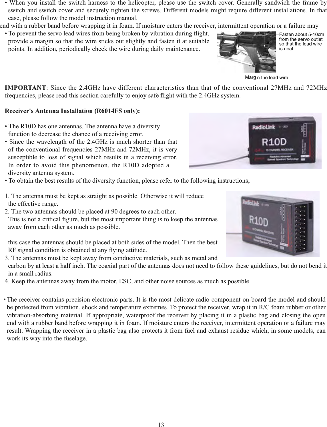 13   • When you install the switch harness to the helicopter, please use the switch cover. Generally sandwich the frame by switch and switch cover and securely tighten the screws. Different models might require different installations. In that case, please follow the model instruction manual. Fasten about 5-10cm from the servo outlet so that the lead wire is neat.Margin in the lead wirei7RSUHYHQWWKHVHUYROHDGZLUHVIURPEHLQJEURNHQE\YLEUDWLRQGXULQJÀLJKWprovide a margin so that the wire sticks out slightly and fasten it at suitable points. In addition, periodically check the wire during daily maintenance.IMPORTANT: Since the 2.4GHz have different characteristics than that of the conventional 27MHz and 72MHz IUHTXHQFLHVSOHDVHUHDGWKLVVHFWLRQFDUHIXOO\WRHQMR\VDIHÀLJKWZLWKWKH*+]V\VWHP5HFHLYHUV$QWHQQD,QVWDOODWLRQ5)6RQO\• The R10D has one antennas. The antenna have a diversity function to decrease the chance of a receiving error. • Since the wavelength of the 2.4GHz is much shorter than that of the conventional frequencies 27MHz and 72MHz, it is very susceptible to loss of signal which results in a receiving error. In order to avoid this phenomenon, the R10D adopted a diversity antenna system. • To obtain the best results of the diversity function, please refer to the following instructions; 1. The antenna must be kept as straight as possible. Otherwise it will reduce the effective range. 2. The two antennas should be placed at 90 degrees to each other.  7KLVLVQRWDFULWLFDO¿JXUHEXWWKHPRVWLPSRUWDQWWKLQJLVWRNHHSWKHDQWHQQDVaway from each other as much as possible. this case the antennas should be placed at both sides of the model. Then the best 5)VLJQDOFRQGLWLRQLVREWDLQHGDWDQ\À\LQJDWWLWXGH3. The antennas must be kept away from conductive materials, such as metal and carbon by at least a half inch. The coaxial part of the antennas does not need to follow these guidelines, but do not bend it in a small radius. 4. Keep the antennas away from the motor, ESC, and other noise sources as much as possible. end with a rubber band before wrapping it in foam. If moisture enters the receiver, intermittent operation or a failure may • The receiver contains precision electronic parts. It is the most delicate radio component on-board the model and should EHSURWHFWHGIURPYLEUDWLRQVKRFNDQGWHPSHUDWXUHH[WUHPHV7RSURWHFWWKHUHFHLYHUZUDSLWLQ5&amp;IRDPUXEEHURURWKHUvibration-absorbing material. If appropriate, waterproof the receiver by placing it in a plastic bag and closing the open end with a rubber band before wrapping it in foam. If moisture enters the receiver, intermittent operation or a failure may result. Wrapping the receiver in a plastic bag also protects it from fuel and exhaust residue which, in some models, can work its way into the fuselage. 
