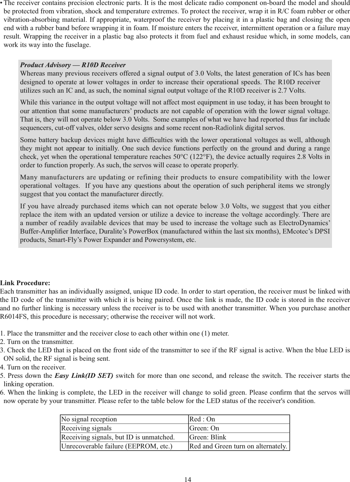 14    • The receiver contains precision electronic parts. It is the most delicate radio component on-board the model and should EHSURWHFWHGIURPYLEUDWLRQVKRFNDQGWHPSHUDWXUHH[WUHPHV7RSURWHFWWKHUHFHLYHUZUDSLWLQ5&amp;IRDPUXEEHURURWKHUvibration-absorbing material. If appropriate, waterproof the receiver by placing it in a plastic bag and closing the open end with a rubber band before wrapping it in foam. If moisture enters the receiver, intermittent operation or a failure may result. Wrapping the receiver in a plastic bag also protects it from fuel and exhaust residue which, in some models, can work its way into the fuselage. Product Advisory — R10D ReceiverWhereas many previous receivers offered a signal output of 3.0 Volts, the latest generation of ICs has been designed to operate at lower voltages in order to increase their operational speeds. The R10D receiver utilizes such an IC and, as such, the nominal signal output voltage of the R10D receiver is 2.7 Volts. While this variance in the output voltage will not affect most equipment in use today, it has been brought to our attention that some manufacturers’ products are not capable of operation with the lower signal voltage. That is, they will not operate below 3.0 Volts.  Some examples of what we have had reported thus far include sequencers, cut-off valves, older servo designs and some recent non-Radiolink digital servos. 6RPHEDWWHU\EDFNXSGHYLFHVPLJKWKDYHGLI¿FXOWLHVZLWKWKHORZHURSHUDWLRQDOYROWDJHVDVZHOODOWKRXJKthey might not appear to initially. One such device functions perfectly on the ground and during a range check, yet when the operational temperature reaches 50°C (122°F), the device actually requires 2.8 Volts in order to function properly. As such, the servos will cease to operate properly. Many manufacturers are updating or refining their products to ensure compatibility with the lower operational voltages.  If you have any questions about the operation of such peripheral items we strongly suggest that you contact the manufacturer directly. If you have already purchased items which can not operate below 3.0 Volts, we suggest that you either replace the item with an updated version or utilize a device to increase the voltage accordingly. There are a number of readily available devices that may be used to increase the voltage such as ElectroDynamics’ %XIIHU$PSOL¿HU,QWHUIDFH&apos;XUDOLWH¶V3RZHU%R[PDQXIDFWXUHGZLWKLQWKHODVWVL[PRQWKV(0FRWHF¶V&apos;36,products, Smart-Fly’s Power Expander and Powersystem, etc.Link Procedure:Each transmitter has an individually assigned, unique ID code. In order to start operation, the receiver must be linked with the ID code of the transmitter with which it is being paired. Once the link is made, the ID code is stored in the receiver and no further linking is necessary unless the receiver is to be used with another transmitter. When you purchase another R6014FS, this procedure is necessary; otherwise the receiver will not work. 1. Place the transmitter and the receiver close to each other within one (1) meter. 2. Turn on the transmitter. 3. Check the LED that is placed on the front side of the transmitter to see if the RF signal is active. When the blue LED is ON solid, the RF signal is being sent. 4. Turn on the receiver. 5. Press down the Easy Link(ID SET) switch for more than one second, and release the switch. The receiver starts the linking operation. :KHQWKHOLQNLQJLVFRPSOHWHWKH/(&apos;LQWKHUHFHLYHUZLOOFKDQJHWRVROLGJUHHQ3OHDVHFRQ¿UPWKDWWKHVHUYRVZLOOnow operate by your transmitter. Please refer to the table below for the LED status of the receiver&apos;s condition. No signal reception Red : On Receiving signals Green: On Receiving signals, but ID is unmatched. Green: Blink Unrecoverable failure (EEPROM, etc.) Red and Green turn on alternately.