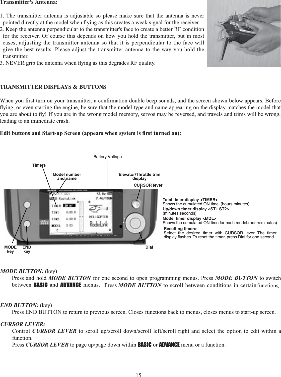 15      7UDQVPLWWHUV$QWHQQD1. The transmitter antenna is adjustable so please make sure that the antenna is never SRLQWHGGLUHFWO\DWWKHPRGHOZKHQÀ\LQJDVWKLVFUHDWHVDZHDNVLJQDOIRUWKHUHFHLYHU2. Keep the antenna perpendicular to the transmitter&apos;s face to create a better RF condition for the receiver. Of course this depends on how you hold the transmitter, but in most cases, adjusting the transmitter antenna so that it is perpendicular to the face will give the best results. Please adjust the transmitter antenna to the way you hold the transmitter. 1(9(5JULSWKHDQWHQQDZKHQÀ\LQJDVWKLVGHJUDGHV5)TXDOLW\TRANSMITTER DISPLAYS &amp; BUTTONS:KHQ\RX¿UVWWXUQRQ\RXUWUDQVPLWWHUDFRQ¿UPDWLRQGRXEOHEHHSVRXQGVDQGWKHVFUHHQVKRZQEHORZDSSHDUV%HIRUHÀ\LQJRUHYHQVWDUWLQJWKHHQJLQHEHVXUHWKDWWKHPRGHOW\SHDQGQDPHDSSHDULQJRQWKHGLVSOD\PDWFKHVWKHPRGHOWKDW\RXDUHDERXWWRÀ\,I\RXDUHLQWKHZURQJPRGHOPHPRU\VHUYRVPD\EHUHYHUVHGDQGWUDYHOVDQGWULPVZLOOEHZURQJleading to an immediate crash. (GLWEXWWRQVDQG6WDUWXS6FUHHQDSSHDUVZKHQV\VWHPLV¿UVWWXUQHGRQElevator/Throttle trimdisplayBattery VoltageTimersModel numberand nameDialCURSOR leverENDkeyMODEkeyTotal timer display &lt;TIMER&gt;Shows the cumulated ON time. (hours:minutes)Up/down timer display &lt;ST1.ST2&gt;(minutes:seconds)Model timer display &lt;MDL&gt;Shows the cumulated ON time for each model.(hours:minutes)Resetting timers:Select the desired timer with CURSOR lever. The timer display flashes. To reset the timer, press Dial for one second.MODE BUTTON:(key)Press and hold MODE BUTTONfor one second to open programming menus. Press NMODE BUTTON to switch NbetweenBASIC andADVANCEmenus. PressMODE BUTTONto scroll between conditions in certainNfunctions.END BUTTON: (key)Press END BUTTON to return to previous screen. Closes functions back to menus, closes menus to start-up screen.CURSOR LEVER:ControlCURSOR LEVER WRVFUROOXSVFUROOGRZQVFUROOOHIWVFUROOULJKW DQGVHOHFWWKHRSWLRQ WR HGLW ZLWKLQ Dfunction.PressCURSOR LEVERWRSDJHXSSDJHGRZQZLWKLQBASICorADVANCE menu or a function.